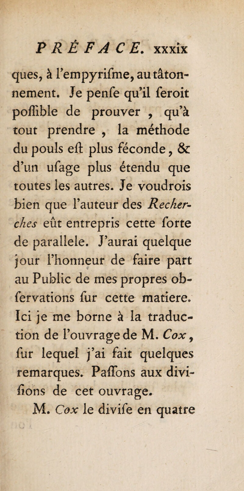 ques, à rempyrifme, au tâton¬ nement. Je penfe qu’il feroit poflîble de prouver , qu’à tout prendre , la méthode du pouls eft plus féconde 7 & d’un ufage plus étendu que toutes les autres. Je voudrais bien que l’auteur des Recher- ches eût entrepris cette forte de parallèle. J’aurai quelque jour l’honneur de faire part au Public de mes propres ob- fervations fur cette matière. Ici je me borne à la traduc¬ tion de l’ouvrage de M. Cox, fur lequel j’ai fait quelques remarques. Paffons aux divi¬ sions de cet ouvrage. M. Cox le divife en quatre