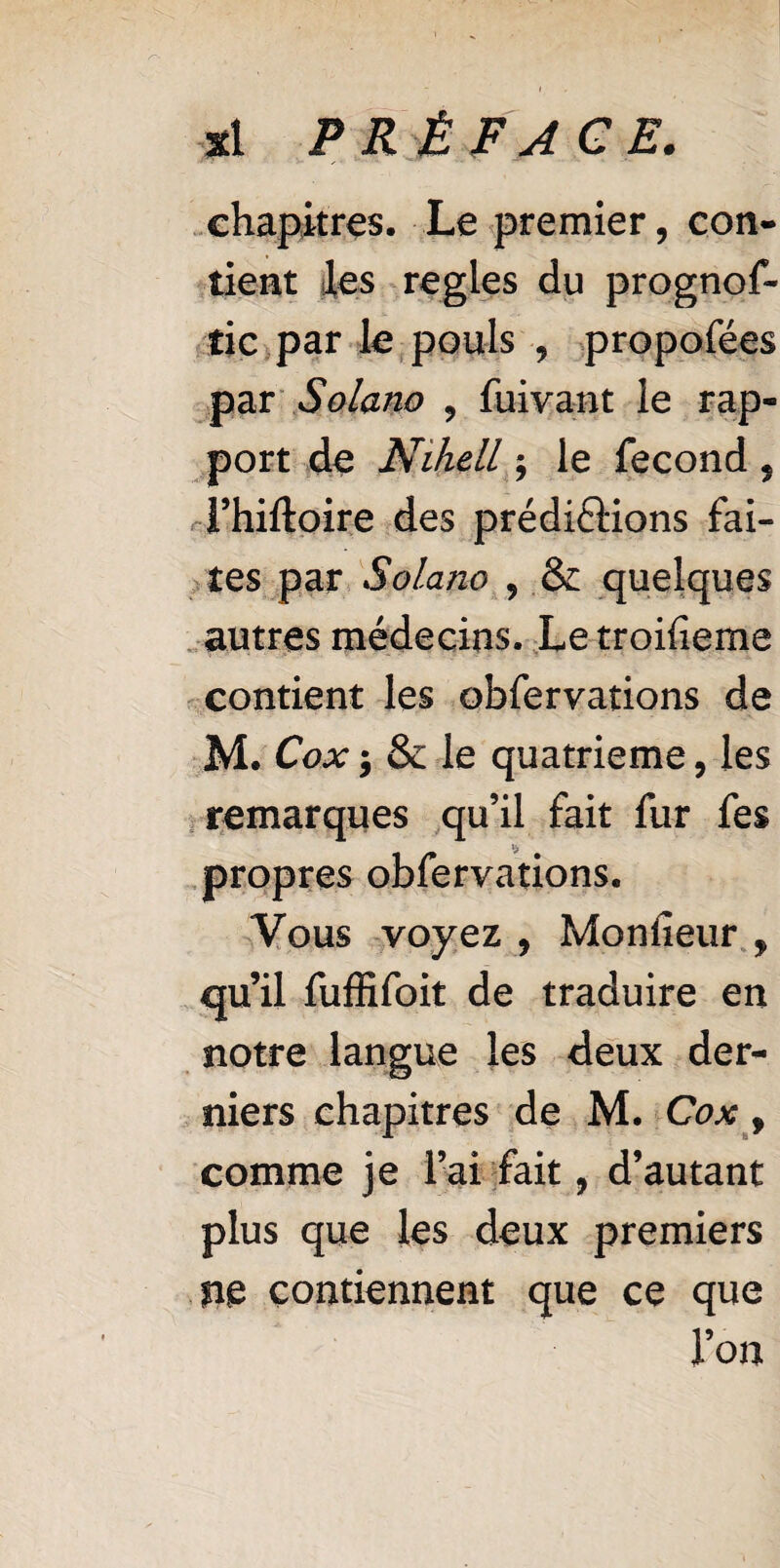 chapitres. Le premier, con¬ tient les regies du prognos¬ tic par le pouls , propofées par Solano , Suivant le rap¬ port de Nihell ; le Second 5 Thiftpire des prédirions fai¬ tes par Solano , & quelques autres médecins. Letroifieme contient les observations de M. Cox ; & le quatrième, les remarques qu’il fait fur fe$ propres obfervations. Vous voyez , Monfieur , qu’il fuffifoit de traduire en notre langue les deux der¬ niers chapitres de M. Cox, comme je l’ai fait, d’autant plus que les deux premiers ne contiennent que ce que l’on