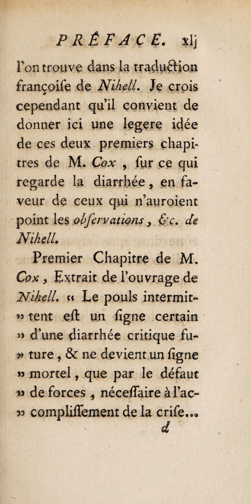 Ton trouve dans la tradu&ion francoife de NihelL Je crois cependant qu’il convient de donner ici une legere idée de ces deux premiers chapi¬ tres de M. Cox , fur ce qui regarde la diarrhée, en fa¬ veur de ceux qui n’auroient point les obferv citions 3 &c. de NihelL Premier Chapitre de M. Cox, Extrait de l’ouvrage de NihelL et Le pouls intermit- >3 tent eft un ligne certain d’une diarrhée critique fu- » ture , & ne devient un ligne >3 mortel, que par le défaut m de forces , néceflaire à l’ac- 33 complilTement de la crife..»