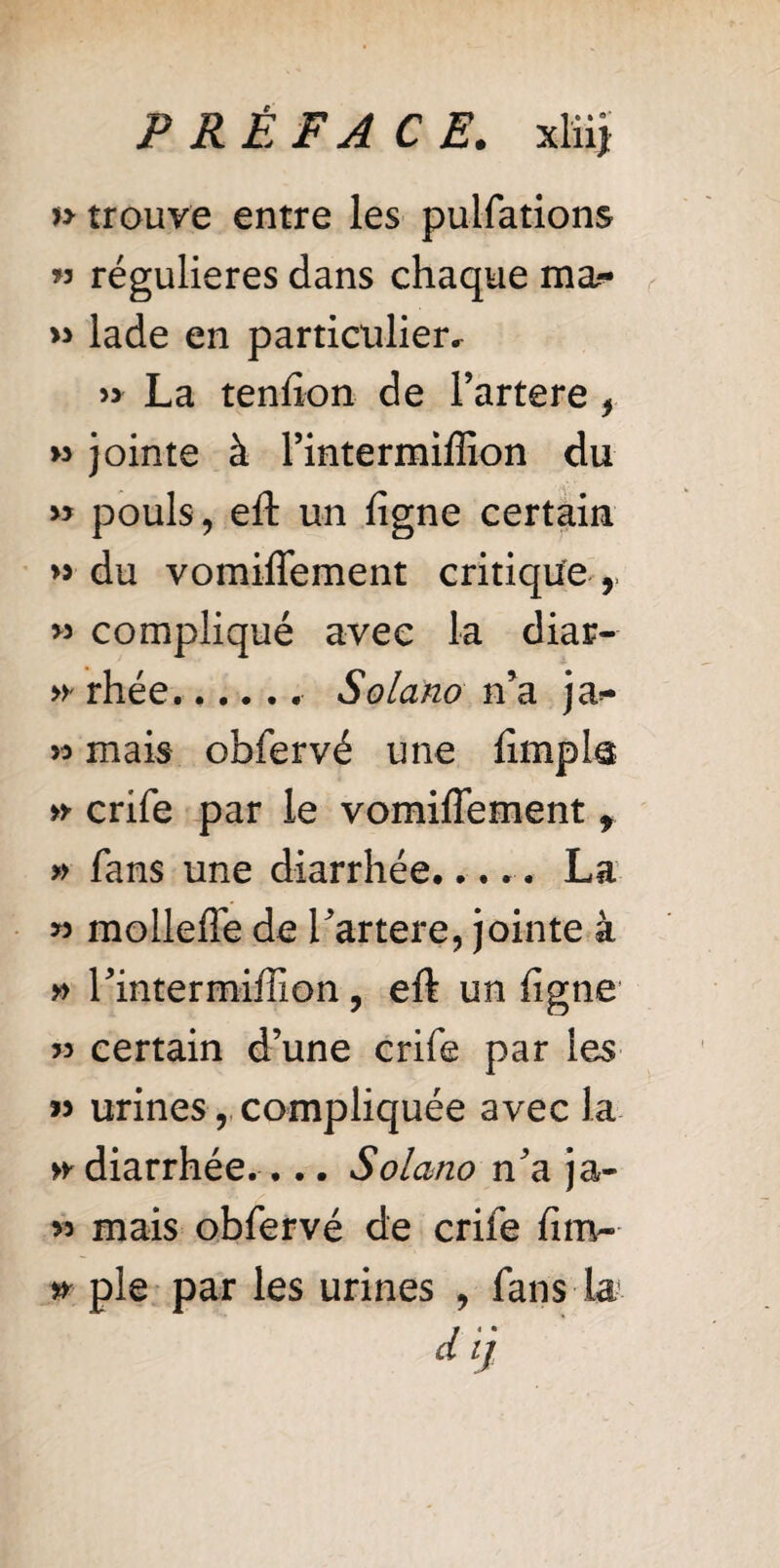 » trouve entre les pulfations » régulières dans chaque ma- >3 lade en particulier. » La tendon de Fartere , » jointe à Fintermiffion du « pouls, eft un ligne certain >5 du vomiflement critique « compliqué avec la diar- rhée. Solano n’a ja*- >3 mais obfervé une limp la » crife par le vomiflement f » fans une diarrhée..... La >3 mollefle de Fartere, jointe à » Fintermiffion, eft un ligne 33 certain d’une crife par les « urines, compliquée avec la >y diarrhée.... Solano n’a ja- 33 mais obfervé de crife lim~ * pie par les urines , fans la *9