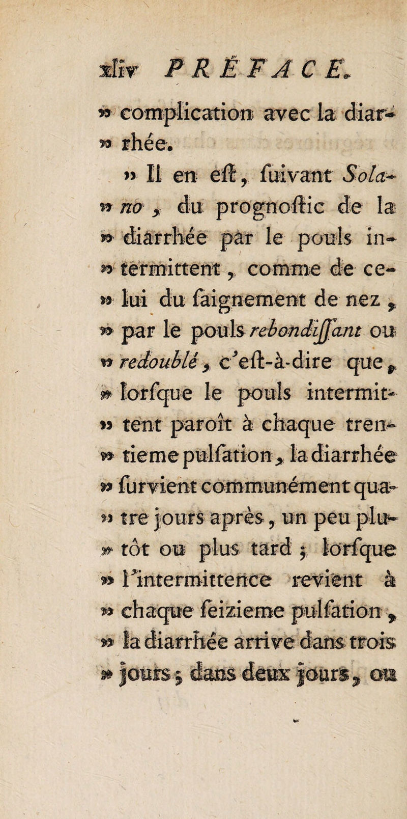 » complication avec la diar* 53 rhée, >5 II en ëÛ , fuivant Sola* n no y da prognostic de la » diarrhée par le pouls in- ^ termittent 7 comme de ce- ** lui du faignement de nez , 53 par le pouls rebondiffant ou w redoubléy c*eft-à-dire que p » lorfque le pouls intermit- » tent paroît à chaque tren- 53 tieme puliation* la diarrhée » fur vient communément qua¬ si tre jours après, un peu plu- » tôt ou plus tard 7 lorfque » 1 intermittence revient à » chaque feizieme pulfation f ** la diarrhée arrive dans trois » jours 7 dans deux jours,» am