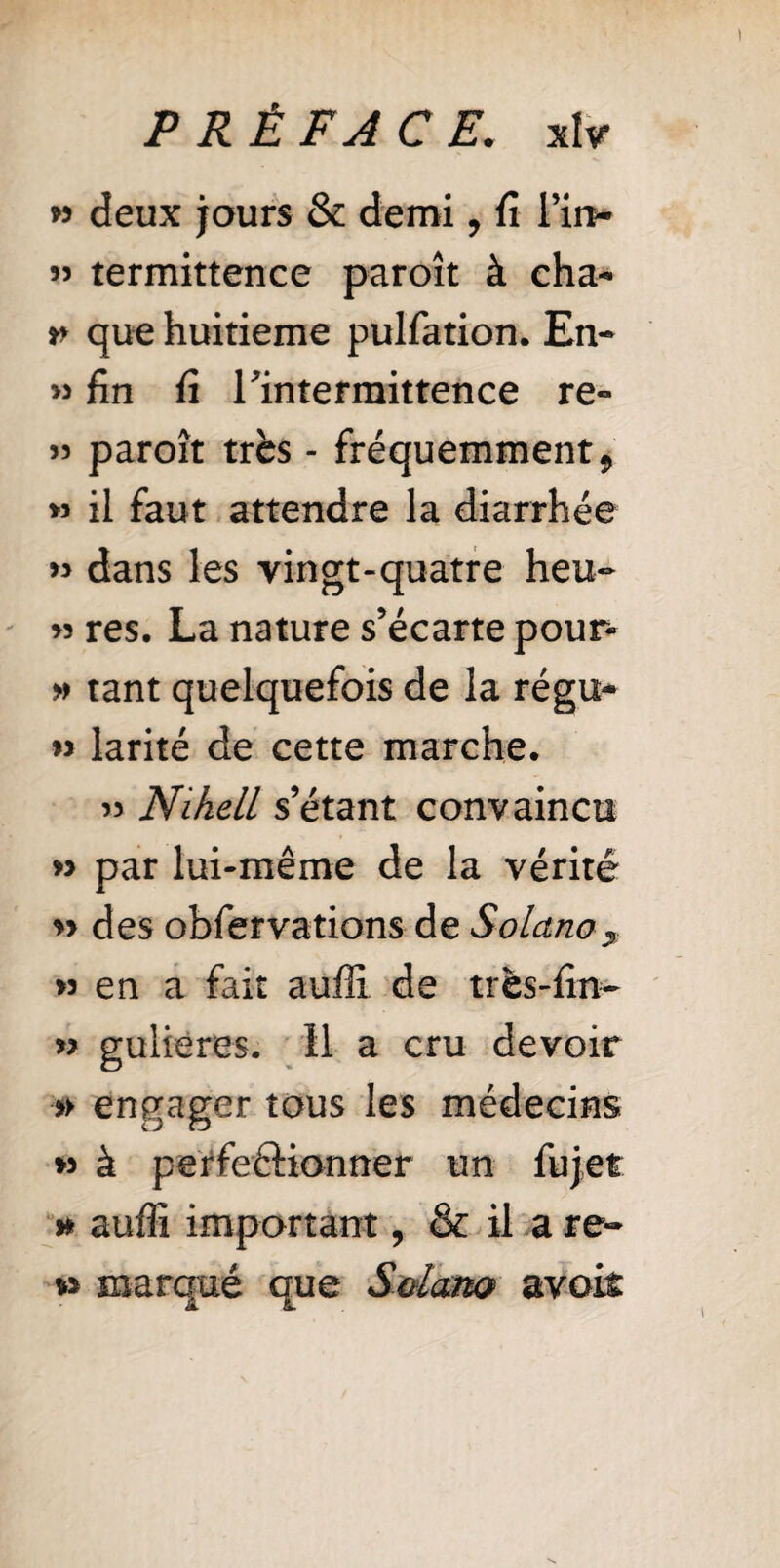 PRÉFACE. xîv » deux jours & demi, fi Tin- 55 termittence paroît à cha- t> que huitième pulfation. En- >5 fin fi Tintermittence re- 55 paroît très - fréquemment 9 » il faut attendre la diarrhée » dans les vingt-quatre heu- 53 res. La nature s’écarte pour- » tant quelquefois de la régu- 55 larité de cette marche. 53 NiheLL s’étant convaincu » par lui-même de la vérité 5> des obfervations de Solano, 33 en a fait auffi de très-fin- 33 gulieres. Il a cru devoir »> engager tous les médecins *3 à perfectionner un lu jet » auffi important, & il a re¬ vs marqué que Sdarn avoit