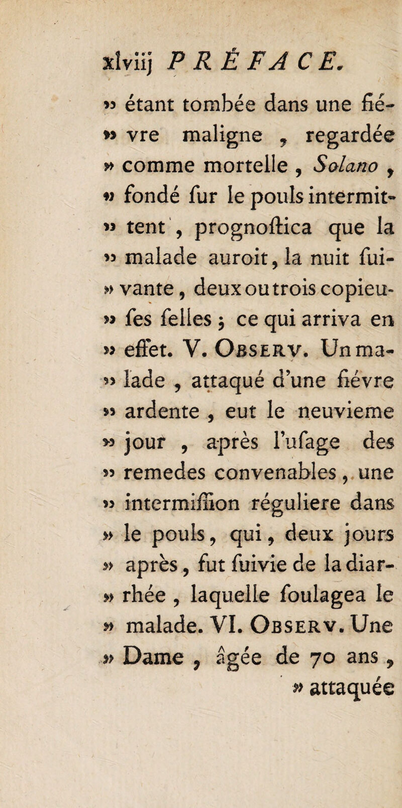 w étant tombée dans une fié- w vre maligne y regardée comme mortelle , Solano , « fondé fur le pouls intermit- « tent , prognoflica que la « malade auroit, la nuit fui- » vante, deux ou trois copieu- » fes felles 3 ce qui arriva en *> effet. V. Osserv. Unma- « lade , attaqué d’une fièvre s* ardente , eut le neuvième >5 jour , après l’ufage des w remedes convenables, une intermiffion régulière dans » le pouls, qui, deux jours après, futfuiviede ladiar- » rhée , laquelle foulagea le & malade. VI. Observ. Une » Dame , âgée de 70 ans „ # attaquée