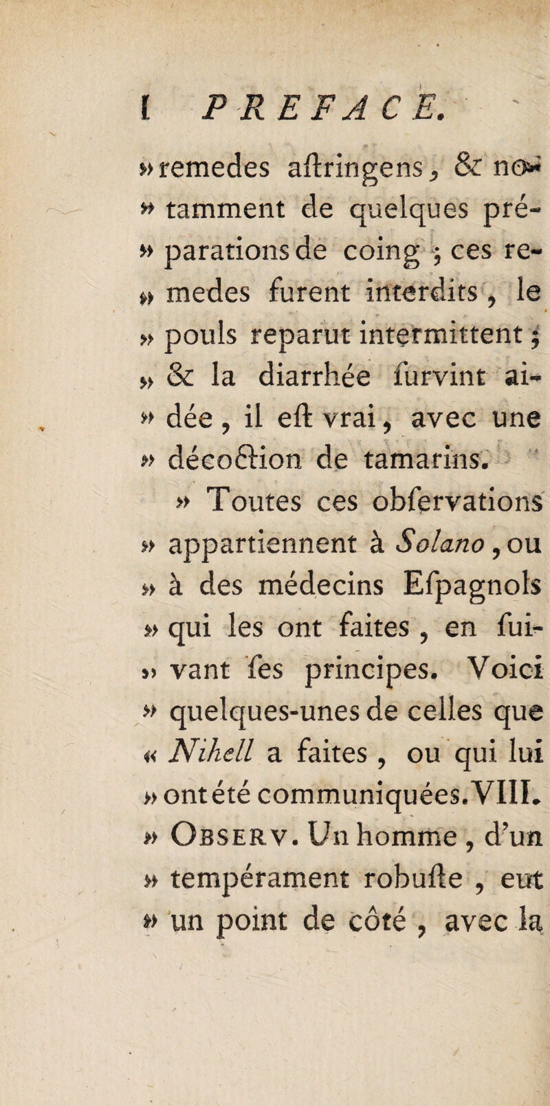 »>remedes aftringens * & no* » tamment de quelques pré- paradons de coing ; ces re- medes furent interdits , le » pouls reparut intermittent $ » & la diarrhée furvint ai- w dée , il eft vrai, avec une » décoéKon de tamarins. » Toutes ces obfervations » appartiennent à Solano , ou » à des médecins Efpagnols » qui les ont faites ? en fui- » vant Tes principes. Voici » quelques-unes de celles que « Nihell a faites , ou qui lui » ontété communiquées.'VIIL » Observ. Un homme ? d’un » tempérament robufle , eut » un point de côté ? avec la