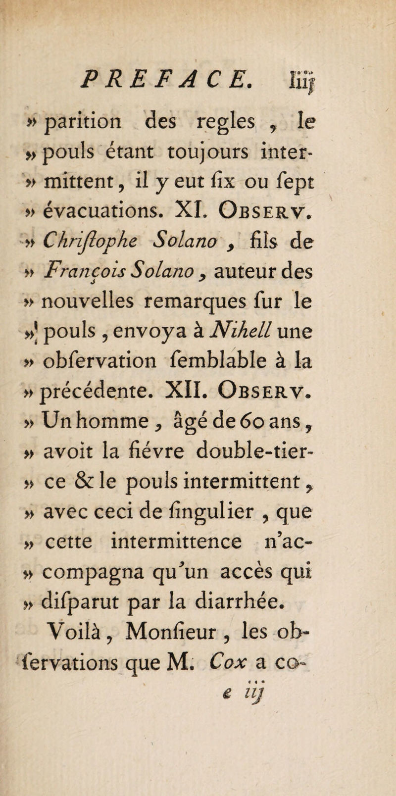» parition des regies , le » pouls étant toujours inter- » mittent, il y eut fix ou fept » évacuations. XI. Observ. » Chrijlophe Solano > fils de » Francois Solano , auteur des » nouvelles remarques fur le »] pouls , envoya à Nihell une » obfervation femblable à la » précédente. XII. Observ. » Un homme, âgé de 60 ans, » avoit la fièvre double-tier- » ce &le pouls intermittent, » avec ceci de fîngulier , que » cette intermittence n’ac- » compagna qu'un accès qui » difparut par la diarrhée. Voilà , Monfîeur 5 les ob- fervations que M. Cox a co- « iij