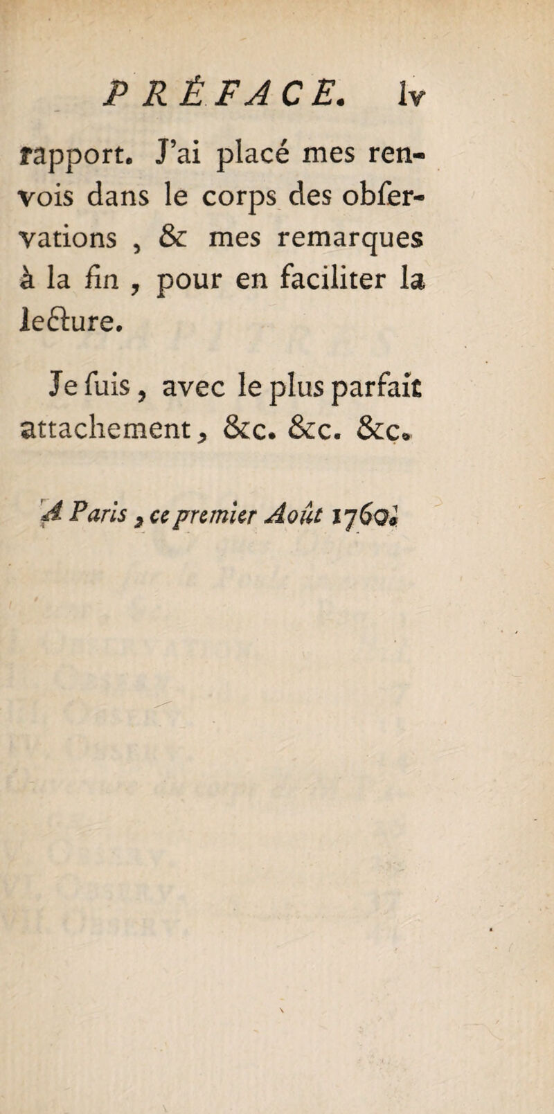rapport. J’ai placé mes ren¬ vois dans le corps des obfer- vations , & mes remarques à la fin , pour en faciliter la lefture. Je fuis, avec le plus parfait attachement, &c. &c. &c* A Paris , ce premier Août 17 doi