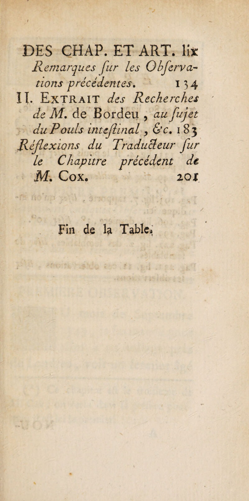 DES CHAP. ET ART. lit Remarques fur les Observa¬ tions précédentes. 13 4 II. Extrait des Recherches de M. de Bordeu , au fujet du P ouïs inujlinal y &c. 1 83 Réflexions du Traducteur fur le Chapitre précédent de M. Cox. - 201 Fin de la Table»;