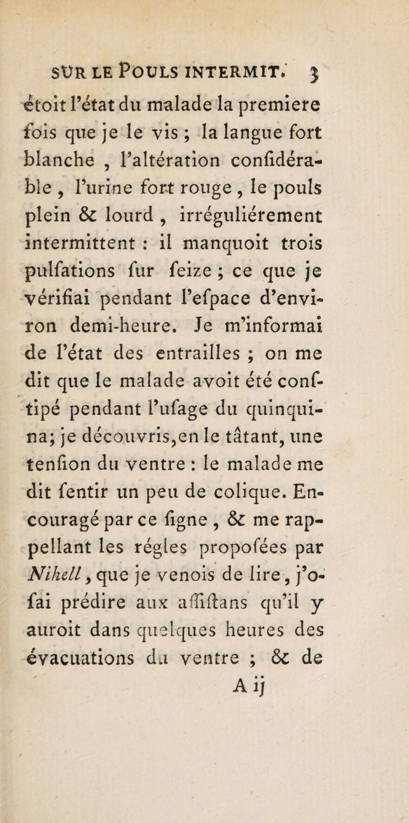 ëtoit l’état du malade la premiere fois que je le vis ; la langue fort blanche , l’altération confidéra- ble , l’urine fort rouge , le pouls plein 6c lourd , irrégulièrement intermittent : il manquoit trois pulfations fur feize ; ce que je vérifiai pendant l’efpace d’envi¬ ron demi-heure. Je m’informai de l’état des entrailles ; on me dit que le malade avoit été conf- tipé pendant l’ufage du quinqui¬ na; je découvris,en le tâtant, une tenfion du ventre : le malade me dit fentir un peu de colique. En¬ couragé par ce ligne , 6c me rap- pellant les régies propofées par Nihell > que je venois de lire, j’o- fai prédire aux aflifians qu’il y auroit dans quelques heures des évacuations du ventre ; 6c de A ij