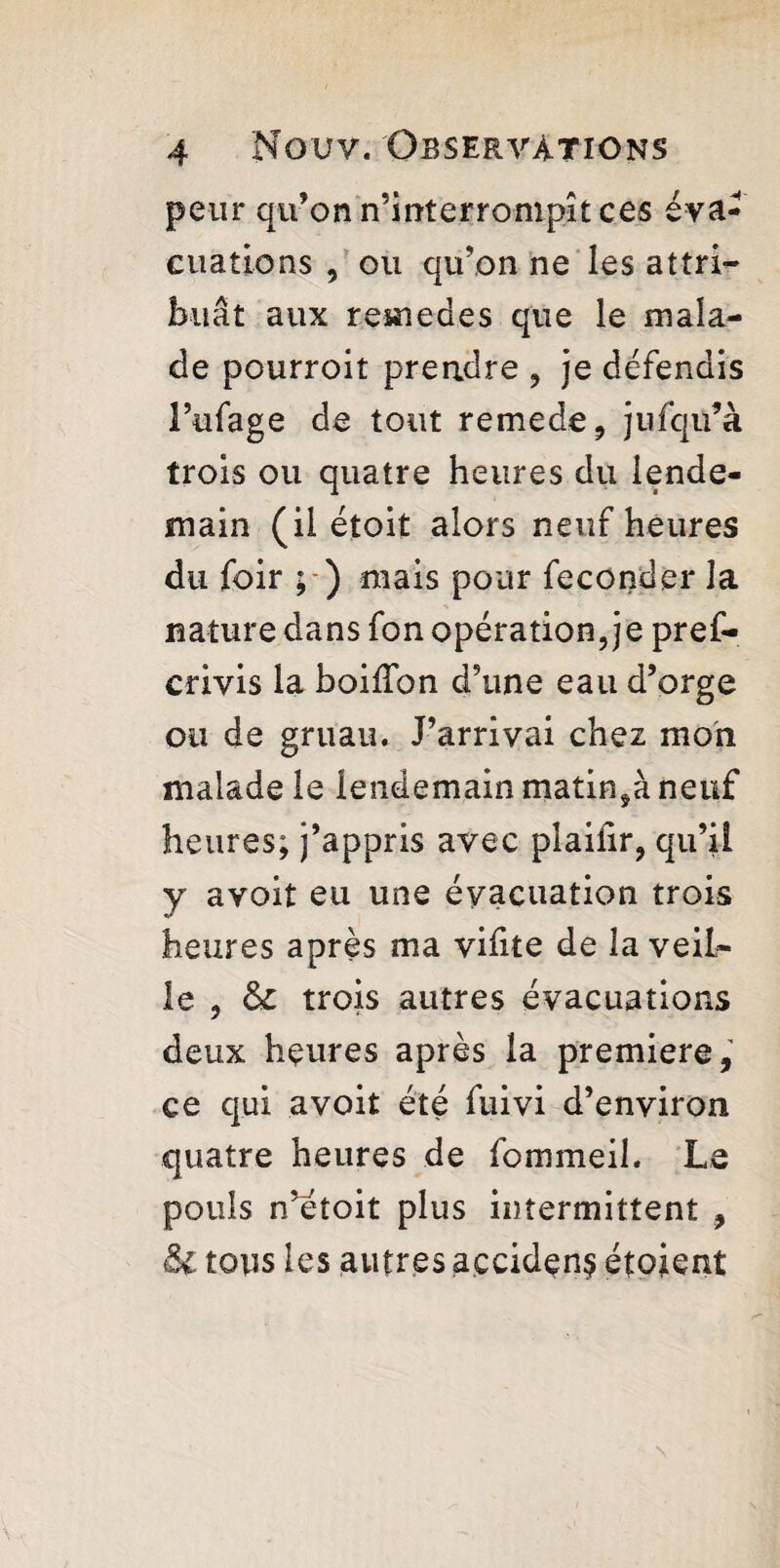 peur qu’on n’mterrompît ces eva¬ cuations , ou qu’on ne les attri¬ buât aux romed.es que le mala¬ de pourroit prendre , je défendis l’ufage de tout remede, jufqü’à trois ou quatre heures du lende¬ main (il étoit alors neuf heures du foir ; ) mais pour féconder la nature dans fon opération, je pref- crivis la boilîbn d’une eau d’orge ou de gruau. J’arrivai chez mon malade le lendemain matinÿà neuf heures; j’appris avec plaiiir, qu’il y avoit eu une évacuation trois heures après ma vifite de la veil¬ le , & trois autres évacuations deux heures après la premiere, ce qui avoit été fuivi d’environ quatre heures de fommeil. Le pouls n’étoit plus intermittent , & tous les autres açcidçn$ étoient