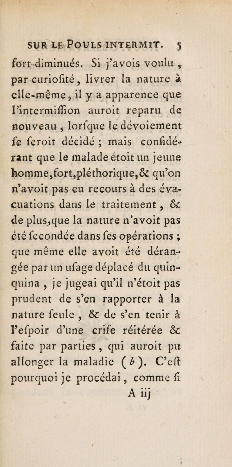 fort diminués. Si j’avois voulu t par curiofité, livrer la nature à elle-même ^ il y a apparence que rintermiffion auroit reparu de nouveau * lorfque le dévoiement fe feroit décidé ; mais confidé- rant que le malade étoit un jeune homme5fort,pléthorique,ôc qu’on n’avoit pas eu recours à des éva¬ cuations dans le traitement , & de pluSj,que la nature n’avoit pas été fécondée dans fes opérations ; que même elle avoit été déran¬ gée par un ufage déplacé du quin¬ quina , je jugeai qu’il n’étoit pas prudent de s’en rapporter à la nature feule , & de s’en tenir à l’efpoir d’une crîfe réitérée & faite par parties , qui auroit pu allonger la maladie ( b ). C’efë pourquoi je procédai, comme û A iij i