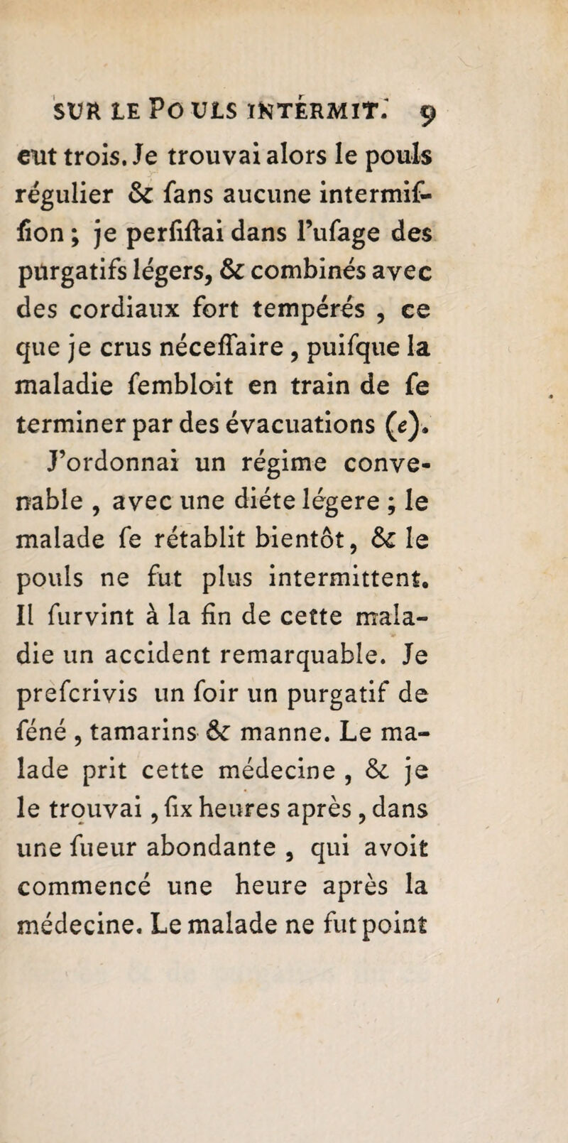 eut trois. Je trouvai alors le pouls régulier & fans aucune intermif- fion ; je perliftai dans l’ufage des purgatifs légers, & combinés avec des cordiaux fort tempérés , ce que je crus nécefîaire , puifque la maladie fembloit en train de fe terminer par des évacuations (e). J’ordonnai un régime conve¬ nable , avec une diète légère ; le malade fe rétablit bientôt, & le pouls ne fut plus intermittent. Il furvint à la fin de cette mala¬ die un accident remarquable. Je preferivis un foir un purgatif de féné , tamarins manne. Le ma¬ lade prit cette médecine , &. je le trouvai, fix heures après, dans une fueur abondante , qui avoit commencé une heure après la médecine. Le malade ne fut point