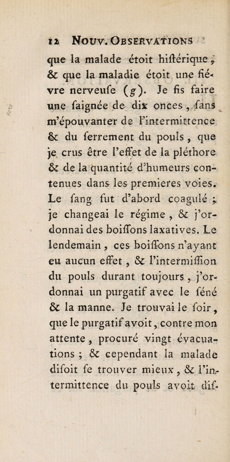 que la malade éîoit hiftérique, ôc que la maladie étoit une Hé< vre nerveufe (g). Je fis faire une faignée de dix onces , fans m’épouvanter de [’intermittence êc du ferrement du pouls , que je crus être l’effet de la pléthore &£ de la quantité d’humeurs con¬ tenues dans les premieres voies. Le fang fut d’abord coagulé * je changeai le régime ? & j’or¬ donnai des boiffons laxatives. Le lendemain 9 ces boiffons n’ayant eu aucun effet ? & l’intermiffion du pouls durant toujours r l’or¬ donnai un purgatif avec le féné & la manne* Je trouvai le foir, que le purgatif avoit, contre mon attente , procuré vingt évacua¬ tions ; & cependant la malade difoit fe trouver mieux ? & l’in¬ ter mit te nce du pouls avoit dif- l