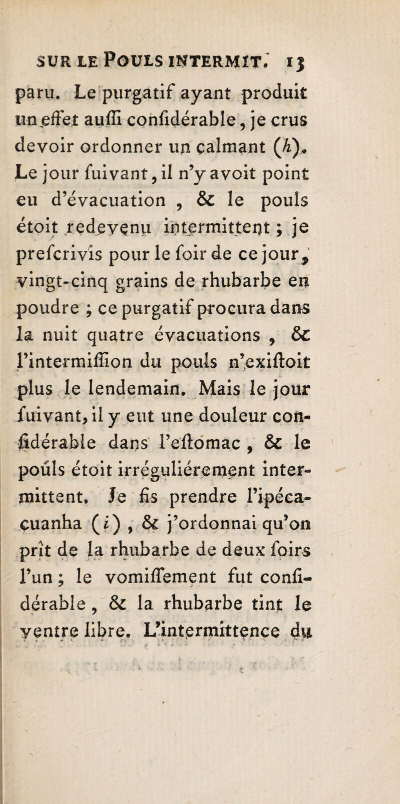 paru. Le purgatif ayant produit un (effet aufii confidérable, je crus devoir ordonner un calmant Qi)m Le jour fuivant, il n’y avoit point eu d’évacuation , & le pouls étoit redevenu intermittent ; je preferivis pour le foir de ce jour , vingt-cinq grains de rhubarbe en poudre ; ce purgatif procura dans la nuit quatre évacuations , ÔC l’intermifiion du pouls n’exiftoit plus le lendemain. Mais le jour fuivant, il y eut une douleur con¬ fidérable dans l’eftomac , & le pouls étoit irrégulièrement inter¬ mittent. Je fis prendre l’ipéca- çuanha (£) , & j’ordonnai qu’on prît de la rhubarbe de deux foir s l’un ; le vomifiement fut confi¬ dérable , la rhubarbe tint le yentre libre, L’intprmittence du