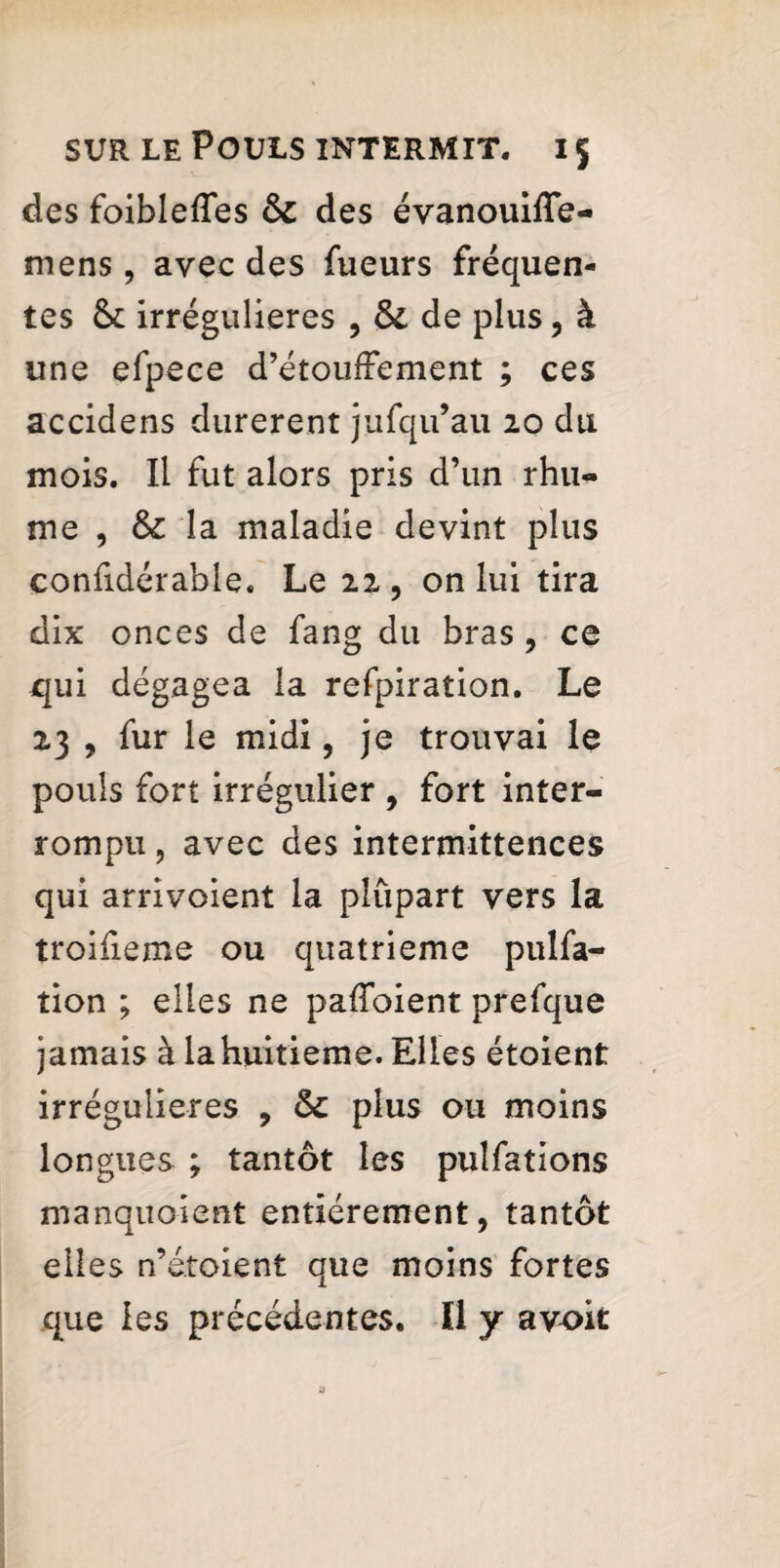 des foiblefles & des évanouifle- mens, avec des fueurs fréquen¬ tes & irrégulières , & de plus , à une efpece d’étoufrement ; ces accidens durèrent jufqu’au 20 du mois. Il fut alors pris d’un rhu¬ me , & la maladie devint plus confidérable. Le 22 , on lui tira dix onces de fang du bras , ce qui dégagea la refpiration. Le 23 , fur le midi, je trouvai le pouls fort irrégulier , fort inter¬ rompu , avec des intermittences qui arrivoient la plupart vers la troifieme ou quatrième pulfa- tion ; elles ne paffoient prefque jamais à la huitième. Elles étoient irrégulières , & plus ou moins longues ; tantôt les pulfations manquoient entièrement, tantôt elles n’é.toient que moins fortes que les précédentes. Il y avoit