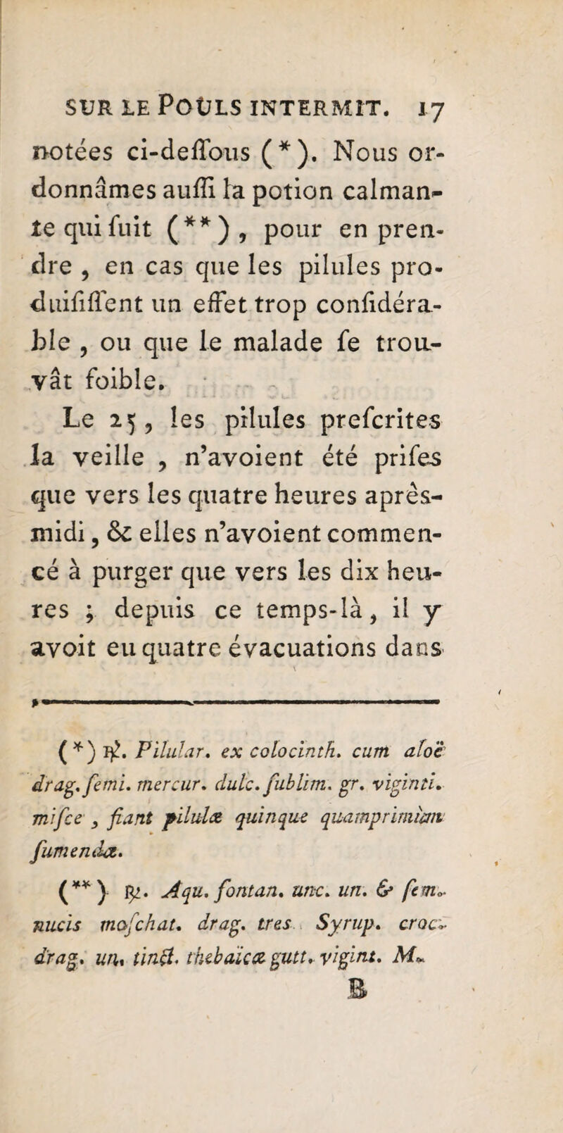 notées ci-deffous (* *). Nous or¬ donnâmes aufîi la potion calman- te qui fuit (**), pour en pren¬ dre , en cas que les pilules pro- duififlent un effet trop coniidéra- ble , ou que le malade fe trou¬ vât foible. Le 25, les pilules prefcrites la veille , n’avoient été prifes que vers les quatre heures après- midi , elles n’avoient commen¬ cé à purger que vers les dix heu¬ res ; depuis ce temps-là, il y avoit eu quatre évacuations dans \ ^ '■ ■■■ (*) if., Pilular. ex colocinth. cum afoe drag.femi. mercur. dulc. fublim. gr. viginti. mi fee fiant pllulce qui n que quamp rimian fumemlz. (**) 1^. Aqu. fiontan. une. un. & ft ma¬ nuels mofehat. drag, très Syrup. croc* drag, uru tinft. thebaica gutt* yigint. M»