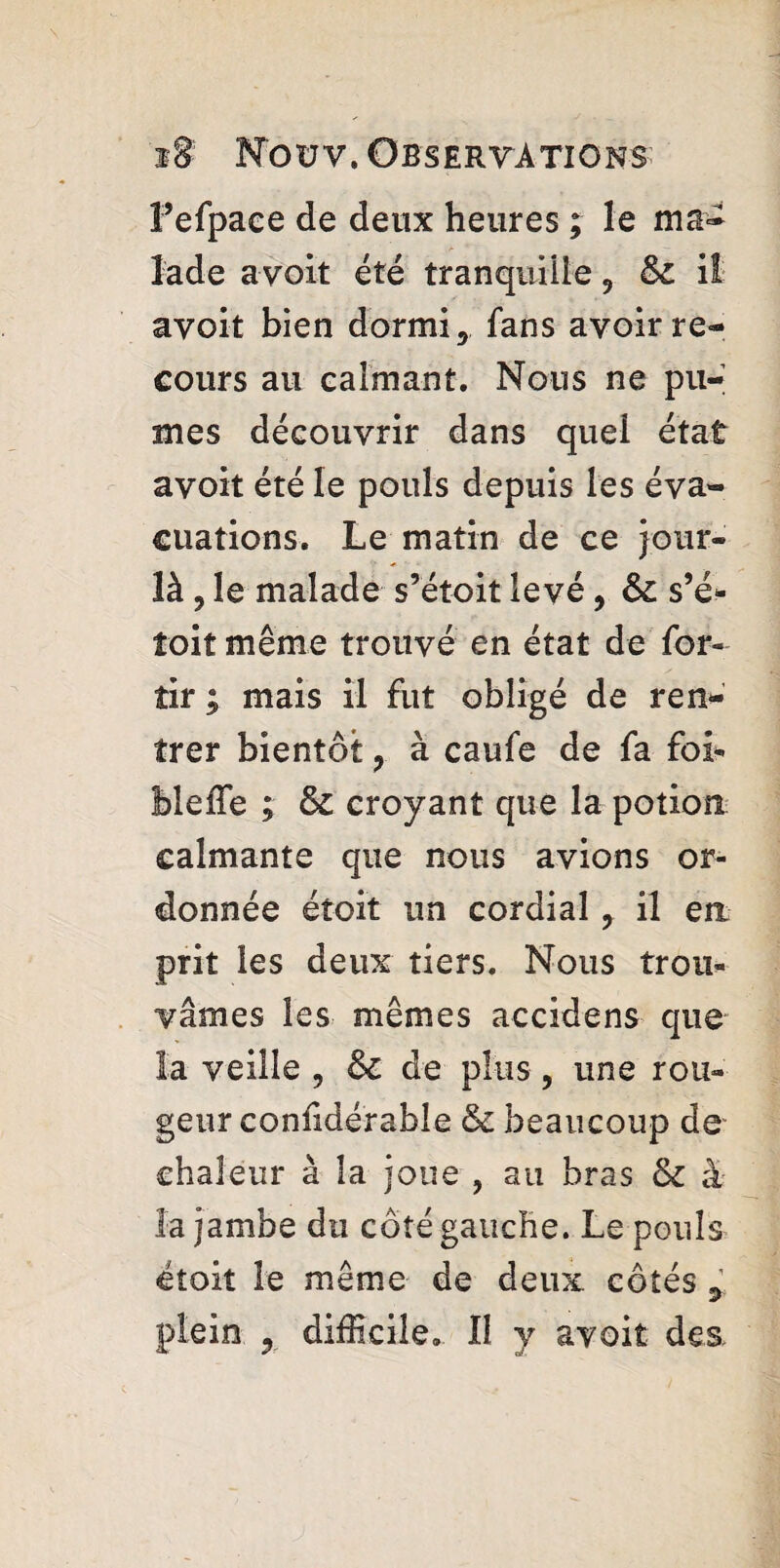 Fefpace de deux heures ; le ma¬ lade avoir été tranquille 9 & il avoir bien dormi y fans avoir re¬ cours au eaimant. Nous ne pû¬ mes découvrir dans quel état avoir été le pouls depuis les éva¬ cuations. Le matin de ce jour- là ? le malade s’étoit levé, s’é* toit même trouvé en état de for- tir ; mais il fut obligé de ren¬ trer bientôt , à caufe de fa foi- Meffe ; & croyant que la potion calmante que nous avions or¬ donnée étoit un cordial 7 il en prit les deux tiers. Nous trou¬ vâmes les mêmes accidens que la veille , &c de plus , une rou¬ geur confidérable & beaucoup de chaleur à la joue , au bras & à la jambe du coté gauche. Le pouls étoit le même de deux côtés plein ? difficile, II y avoir des