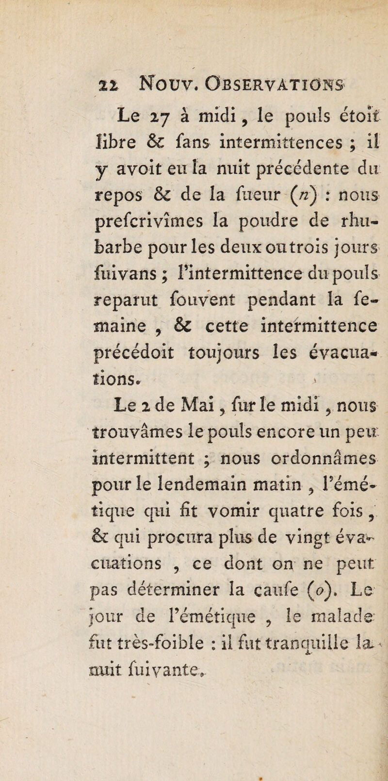 Le 27 à midi, le pouls étoît libre Sc fans intermittences ; il y a voit eu la nuit précédente du repos 8c de la fueur (n) : nous prefcrivîmes la poudre de rhu¬ barbe pour les deux ou trois jours fuivans ; fintermittence du pouls reparut fouvent pendant la fe- maine , 8c cette intermittence précédoit toujours les évacua¬ tions» > Le 2 de Mai ? fur le midi 9 nous trouvâmes le pouls encore un peu intermittent ; nous ordonnâmes pour le lendemain matin ^ l’émé¬ tique qui fit vomir quatre fois 5 & qui procura plus de vingt éva^ ouations , ce dont on ne peut pas déterminer la caufe (<?). Le Jour de l’émétique , le malade fut très-foible : il fut traocmille la^ A- nuit fui vante.