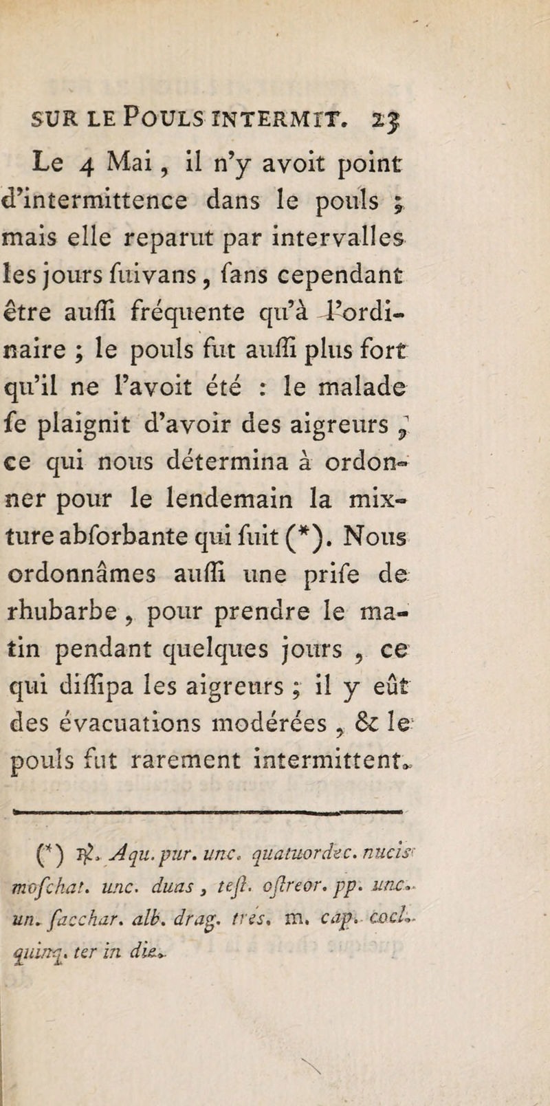 Le 4 Mai, il n’y avoit point d’intermittence dans le pouls * mais elle reparut par intervalles les jours fuivans, (ans cependant être auffi fréquente qu’à l’ordi¬ naire ; le pouls fut auffi plus fort qu’il ne l’avoit été : le malade fe plaignit d’avoir des aigreurs ? ce qui nous détermina à ordon¬ ner pour le lendemain la mix¬ ture abforbante qui fuit (*). Nous ordonnâmes auffi une prife de rhubarbe ? pour prendre le ma¬ tin pendant quelques jours , ce qui diffipa les aigreurs ; il y eût des évacuations modérées , fk le- pouls fut rarement intermittent* (*) Aqu.pur.unc. quatuor dec. nucîs; mofchat. une. duas 3 tefi. oflreor. pp. une:., un. facchar. alb. drag. très. m. cap. cocL. qidrtq. ter in die*.