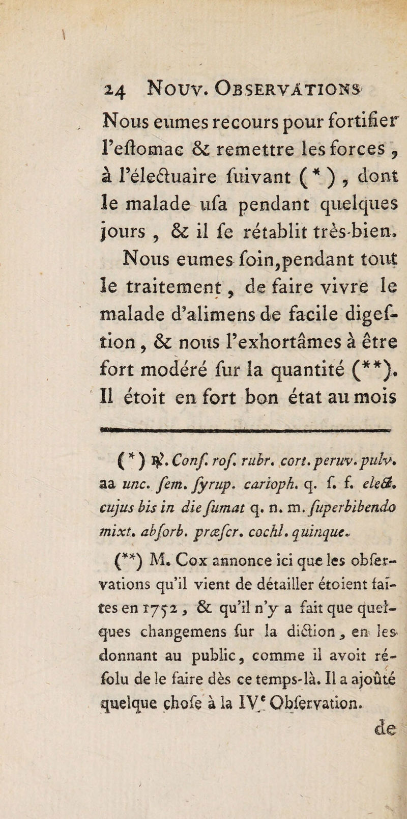 Nous eûmes recours pour fortifier l’eflomae & remettre les forces 9 à l’éleéluaire fuivant ( * ) 9 dont le malade ufa pendant quelques jours , & il fe rétablit très-bien. Nous eûmes foin,pendant tout le traitement , de faire vivre le malade d’alimens de facile digef- tion , ôc nous l’exhortâmes à être fort modéré fur la quantité (**). îl étoit en fort bon état au mois ( * ) Conf rof rubr. cort.peruv.pulv, aa une. fem. fyrup. carioph. q. f. f. eleSt, cujus bis in die fumât q. n» m. fuperbibendo mixt. abforb. prdefer. cochl. q uinque.. (**) M* Cox annonce ici que les obfer- vations qu’il vient de détailler étoient fai¬ tes en 1752 } & qu’il n’y a fait que quel¬ ques changemens fur la diélion * en les- donnant au public, comme il avoiî ré- folu de le faire dès ce temps-là. Il a ajoûté quelque çhofe à la IVe Obfervation. de