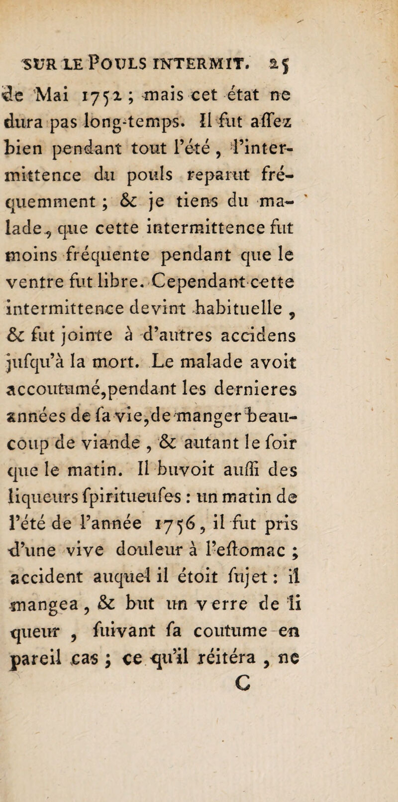 3e 'Mai 1752.; mais cet état ne dura pas long-temps. îl fut aïTez bien pendant tout l’été , l’inter¬ mittence du pouls reparut fré¬ quemment ; je tiens du ma¬ lade, que cette intermittence fut moins fréquente pendant que le ventre fut libre. Cependant cette intermittence devint .habituelle , 6c fut jointe à d’autres accidens jufqu’à la mort. Le malade avoit accoutumé,pendant les dernieres années de fa vie,de manger beau¬ coup de viande , 6c autant le foir que le matin. Il buvoit aufîi des liqueurs fpiritueufes : un matin de l’été de l’année 1756, il fut pris ■d’une vive douleur à l’eflomac ; accident auquel il étoit fujet: iî mangea, 6c but un verre de li queur , fuivant fa coutume en pareil cas ; ce <ju’il réitéra , ne C