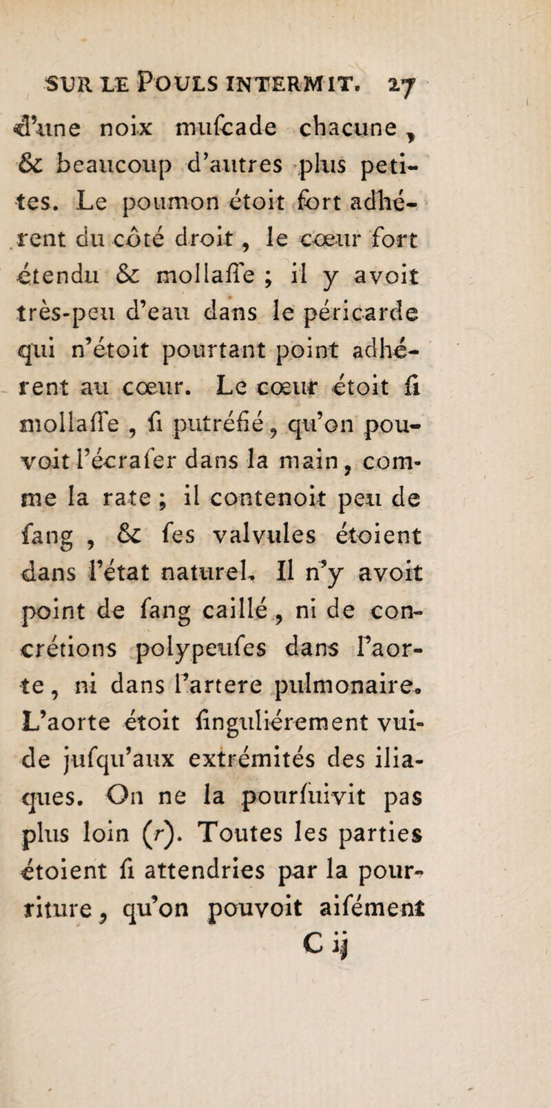 -d’une noix mufcade chacune, & beaucoup d’autres plus peti¬ tes. Le poumon étoit fort adhé¬ rent du coté droit, le cœur fort •étendu Sc mollaffe ; il y avoit très-peu d’eau dans le péricarde qui n’étoit pourtant point adhé¬ rent au cœur. Le cœur étoit fi niollafTe , fi putréfié, qu’on pou¬ voir l’écrafer dans la main, com¬ me la rate ; il contenoit peu de fang , &C fes valvules étoient dans l’état naturel. Il n’y avoit point de fang caillé , ni de con¬ crétions polypeiifes dans l’aor¬ te , ni dans Fartere pulmonaire. L’aorte étoit linguliérement vui- de jufqu’aux extrémités des ilia¬ ques. On ne la pourfuivit pas plus loin (r). Toutes les parties étoient fi attendries par la pour¬ riture , qu’on pouvoit aifément Cij