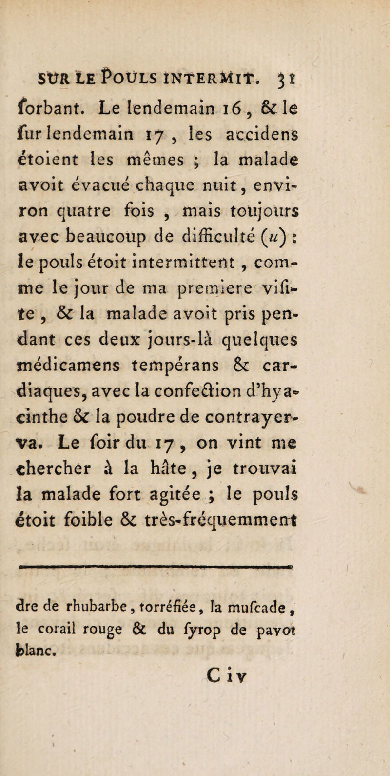 forbant. Le lendemain 16, & le fur lendemain 17, les accidens étoient les mêmes ; la malade avoit évacué chaque nuit, envi¬ ron quatre fois , mais toujours avec beaucoup de difficulté («) : le pouls étoit intermittent , com¬ me le jour de ma premiere viffi* te , & la malade avoit pris pen¬ dant ces deux jours-là quelques médicamens tempérans & car¬ diaques, avec la confe&ion d’hya¬ cinthe & la poudre de contrayer- va. Le foir du 17 , on vint me chercher à la hâte, je trouvai la malade fort agitée ; le pouls étoit foible ôt très-fréquemment dre de rhubarbe, torréfiée, la mufcade , le corail rouge & du fyrop de pavot fclanc. C i v