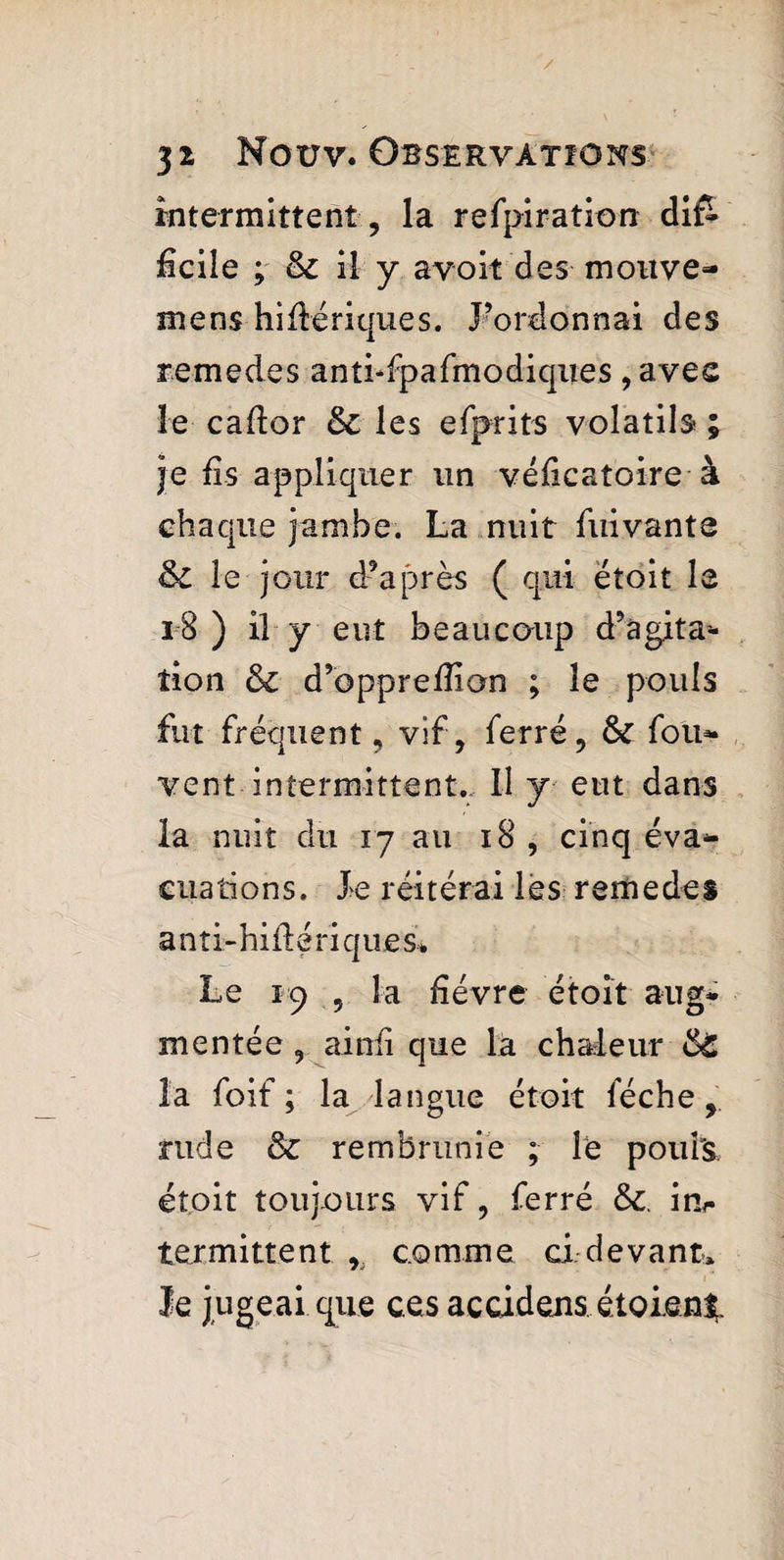 intermittent , la refpiration difè dcile ; & il y avoit des motive- mens hidériques. l’ordonnai des remedes antufpafmodiques , avec le cador & les efprits volatils ; je fis appliquer un védcatoire à chaque jambe. La nuit fui vante &C le jour d’après ( qui ëtoit le i-8 ) il y eut beaucoup d’agita* tion & d’oppredion ; le pouls fut fréquent, vif, ferré, fk fou- vent intermittent. Il y eut dans la nuit du 17 au 18 , cinq éva¬ cuations. Xe réitérai les remedes anti-hiflériques. Le 19 , la fièvre étoit aug¬ mentée, ainfi que la chaleur &S la foif ; la langue étoit féche, rude & rembrunie ; le poufs, étoit toujours vif, ferré tk. in¬ termittent , comme ci devant» le jugeai que ces accidens étaient