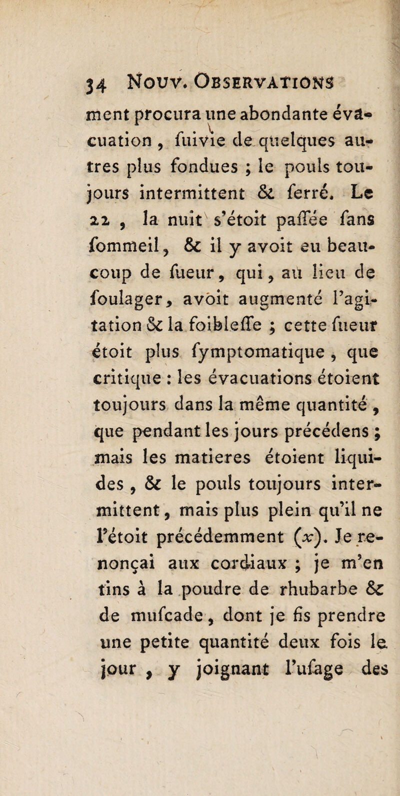 ment procura une abondante éva¬ cuation , fui vie de quelques au¬ tres plus fondues ; le pouls tou¬ jours intermittent &. ferré. Le 22 , la nuit s’étoit paffée fans fommeil ? & il y avoit eu beau¬ coup de fueur, qui ? au lieu de foulager, avoit augmenté l’agi¬ tation la foibleffe ; cette fueuf étoit plus fymptomatique , que critique : les évacuations étoient toujours dans la même quantité , que pendant les jours précédens ; mais les matières étoient liqui¬ des , & le pouls toujours inter¬ mittent , mais plus plein qu’il ne Fétoit précédemment (v). Je re¬ nonçai aux cordiaux ; je m’en tins à la poudre de rhubarbe de mufcade, dont je fis prendre une petite quantité deux fois le jour , y joignant l’ufage des