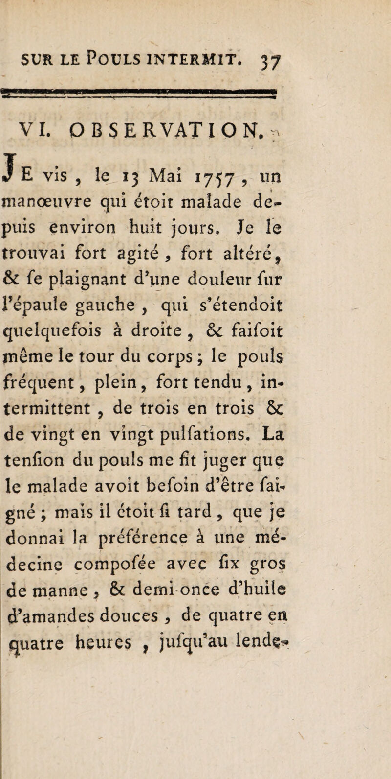 VI. OBSERVATION^ J E vis , le 13 Mai 1757 , un manœuvre qui étoir malade de¬ puis environ huit jours. Je le trouvai fort agité, fort altéré, & fe plaignant d’une douleur fur l’épaule gauche , qui s’étenaoit quelquefois à droite , St faifoit inême le tour du corps ; le pouls fréquent, plein, fort tendu , in¬ termittent , de trois en trois &c de vingt en vingt pulfations. La tenlion du pouls me ht juger que le malade avoit befoin d’être fai- gné ; mais il étoit fi tard , que je donnai la préférence à une mé¬ decine compofée avec fix gros de manne , & demi once d’huile d’amandes douces , de quatre en quatre heures , jufqu’au lend^