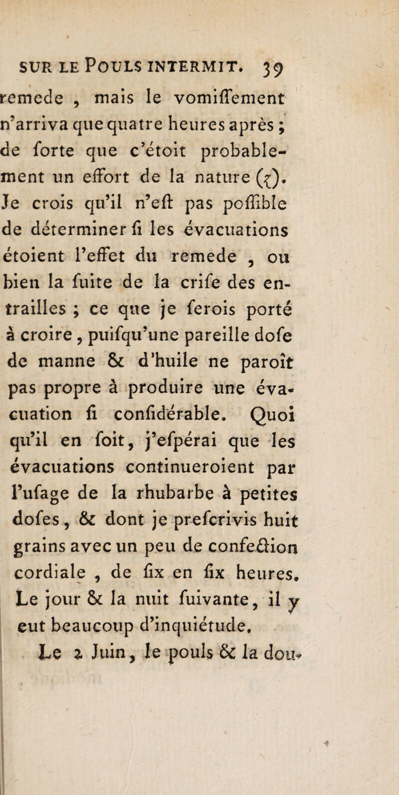 remede , mais le vomiffement ir arriva que quatre heures après ; de forte que c’étoit probable¬ ment un effort de la nature ((), Je crois qu’il n’efï pas poffîble de déterminer fi les évacuations étoient l’effet du remede , ou bien la fuite de la crife des en¬ trailles ; ce que je ferois porté à croire , puifqu’une pareille dofe de manne 6c d’huile ne paroît pas propre à produire une éva¬ cuation fi confidérable. Quoi qu’il en foit, j’efpérai que les évacuations continueroient par l’ufage de la rhubarbe à petites dofes, & dont je prefcrivis huit grains avec un peu de confe&ion cordiale , de fix en fix heures. Le jour 6c la nuit fui vante, il y eut beaucoup d’inquiétude. Le % Juin, le pouls &c la doit-