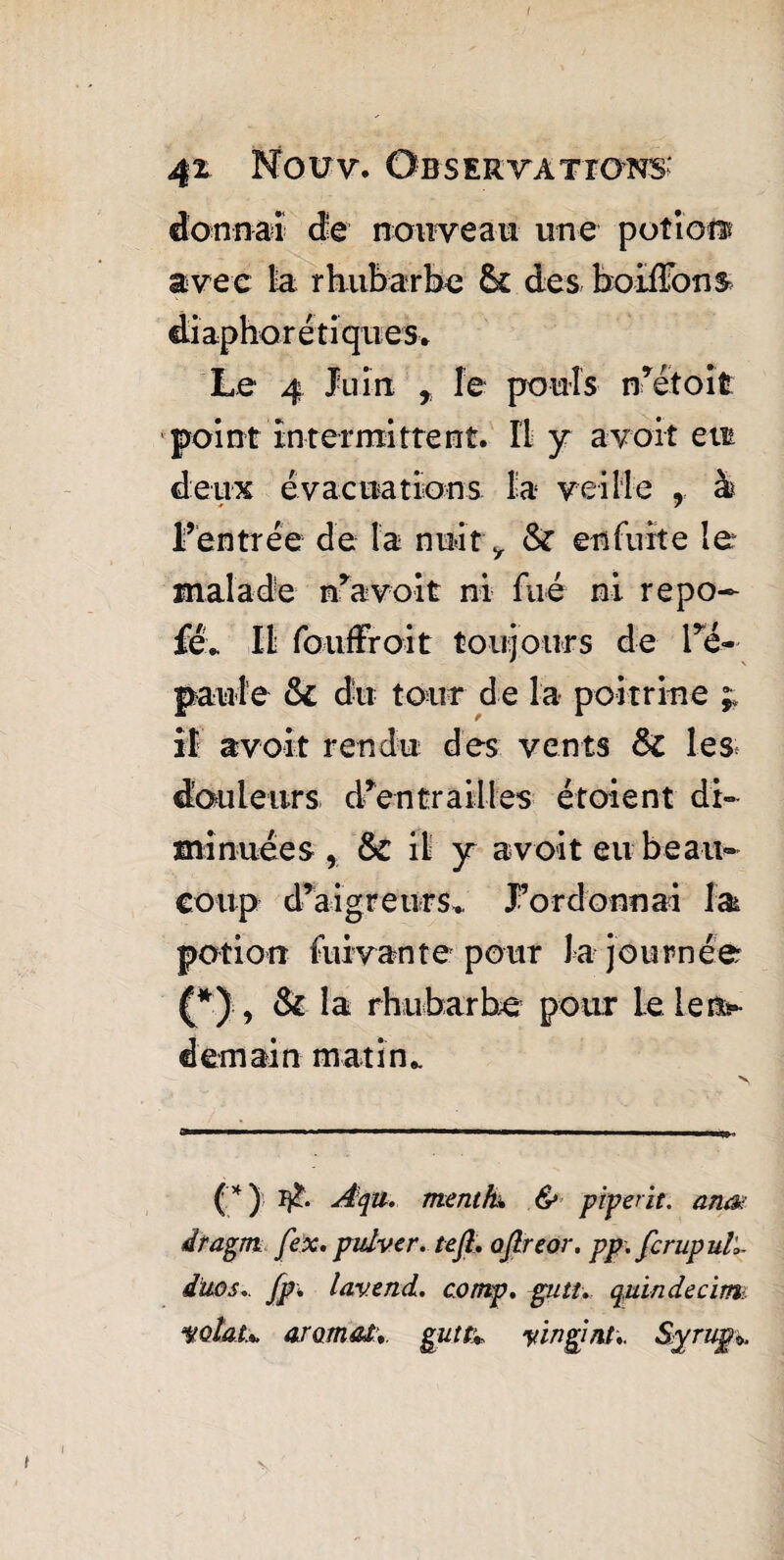 4ï Now. Observations' donnai de nouveau une potion avec la rhubarbe & des hoifîbns diaphoniques. Le 4 Juin r fe pouls n’étoifc point intermittent. Il y a voit en deux évacuations la veille 9 à l’entrée de ta nuit y Sc en fuite le malade n’avoit ni filé ni repo~ fév 111 fouffroit toujours de l’é¬ paule & dit tour de la poitrine ;; il avoit rendu des vents ôc les. douleurs d’en trail les étoient di¬ minuées , &C il y avoit eu beau¬ coup d’aigreurs.. J’ordonnai la potion fuivante pour J a journée (*) , & la rhubarbe pour le le ns- demain matin.. (*) Aqu. ment h. & pipent, anœ dragm fex. pulver. tefl. ojlreor. pp. fcrupull duos.. fp; lavencL. cornp. gutt. quiadecim wiau ar ornai. gutc* yingint,. Syrup*