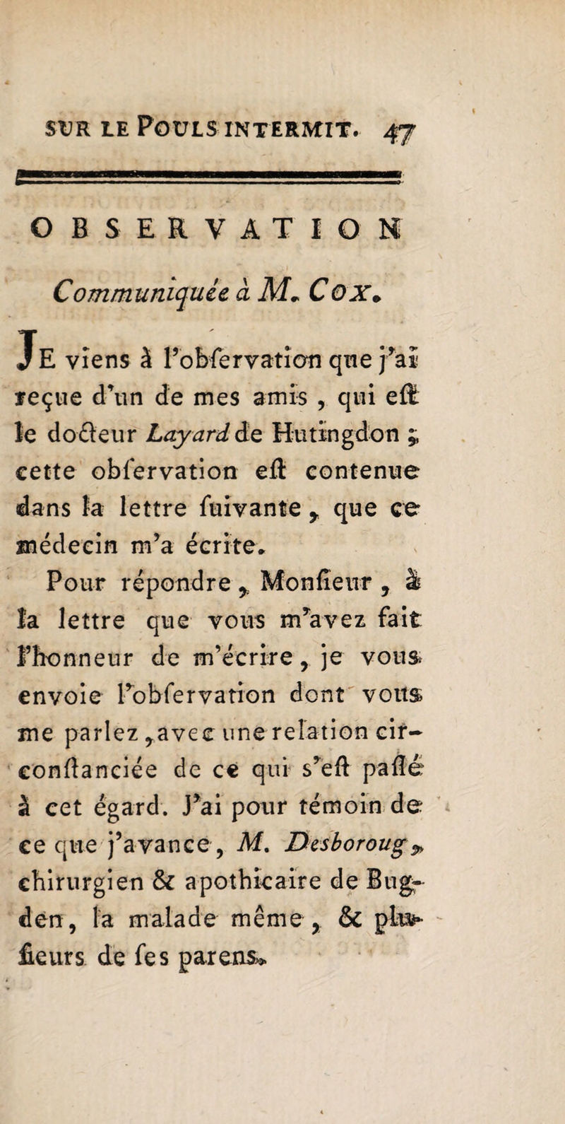 OBSERVATION Communiquée à M» CûX» Je viens à l’obServatioti que j’aï reçue d’un de mes amis , qui eflt le dodeur Layard de Hutïngdon £ cette observation eft contenue dans la lettre Suivante y que ce médecin m’a écrite* Pour répondre , Monfîeur , à la lettre que vous m’avez fait l’honneur de m’écrire, je vous envoie Inobservation dont vous me parlez ,avec une relation cir- confîanciée de ce qui s’eft paflé à cet égard. J*ai pour témoin de ce que j’avance , M. Desboroug^ chirurgien & apothicaire de Bug- den, la malade même, & plus* fieurs de Ses parens*