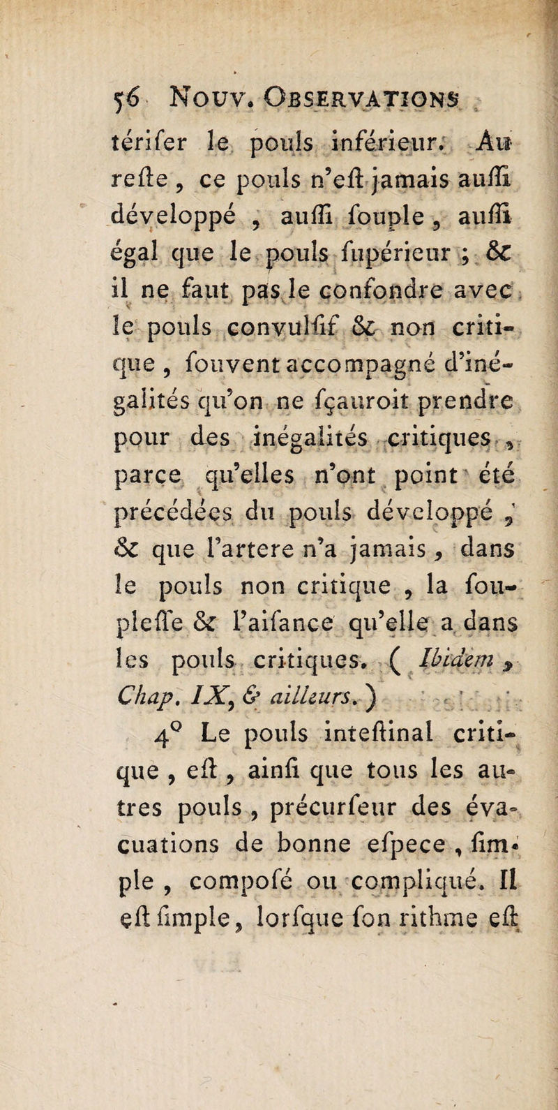 térifer le pouls inférieur. Ai* relie , ce pouls n’eil jamais aulîi développé 5 audi fouple ? audi égal que le pouls fupérieur ; ÔC il ne faut pas le confondre avec le pouls convulfif non criti¬ que , fouvent accompagné d’iné¬ galités qu’on ne fçauroit prendre pour des inégalités critiques v parce qu’elles n’ont point été précédées du pouls développé 6c que Tartere n’a jamais, dans le pouls non critique , la fou- piefle & l’aifance qu’elle a dans les pouls critiques. ( Ibidem 9 Chap. IX, & ailleurs. ) 4° Le pouls inteftinal criti¬ que , efl, ainfi que tous les au¬ tres pouls , précurfeur des éva= cuations de bonne efpece , dm* pie , compofé ou compliqué. Il çftfimple, lorfque fon rithme eû