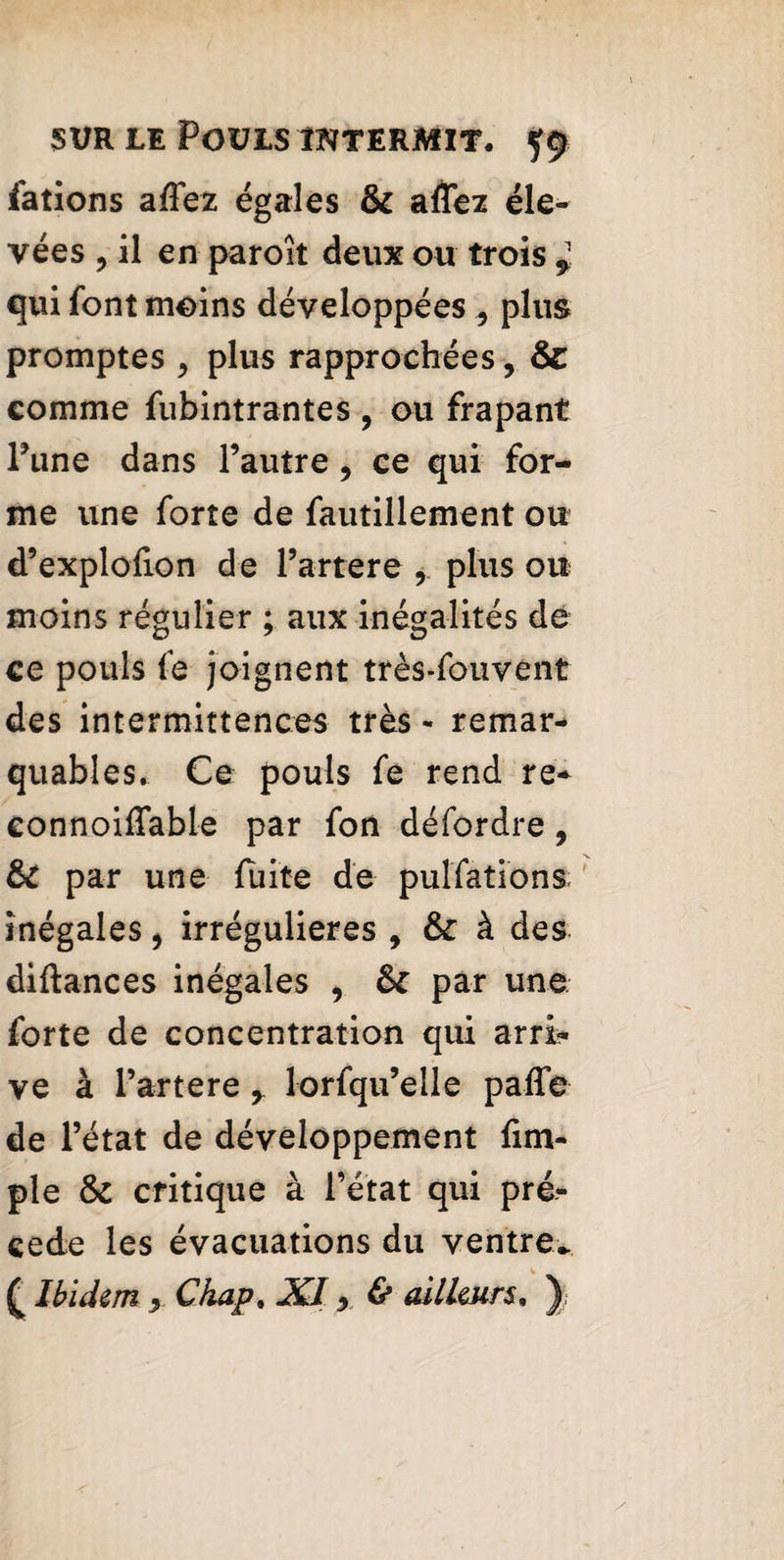 fatîons affez égales & affez éle¬ vées , il en paroît deux ou trois * qui font moins développées , plus promptes , plus rapprochées, &: comme fubintrantes , ou frapant Pune dans l’autre, ce qui for¬ me une forte de fautillement ou d’explofion de l’artere r plus ou moins régulier ; aux inégalités de ce pouls fe joignent très-fou vent des intermittences très - remar¬ quables. Ce pouls fe rend re* eonnoiffable par fon défordre 9 fk par une fuite de pulfations inégales 9 irrégulières 9 ôc à des diftances inégales , 6c par une forte de concentration qui arri¬ ve à l’artere r lorfqu’elle paffe de l’état de développement fim- ple 6c critique à l’état qui pré¬ cédé les évacuations du ventre* £ Ibidem , Chap. XI •> & ailleurs, )