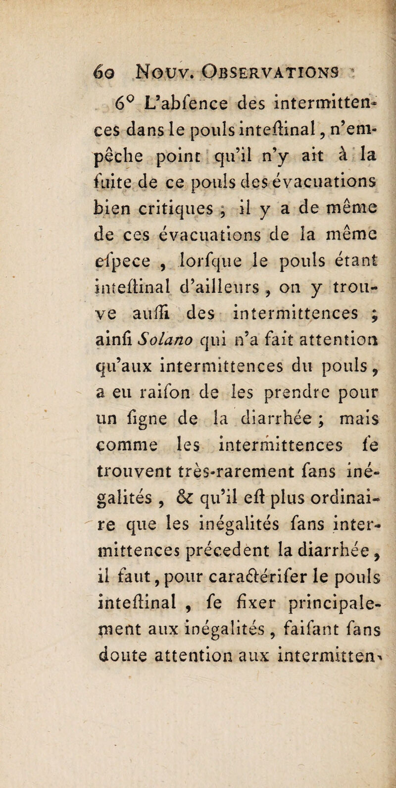 6° L’abfence des intermitten¬ ces dans le pouls inteflinal, n’em¬ pêche point qu’il n’y ait à la faite de ce pouls des évacuations bien critiques , ii y a de même de ces évacuations de la même efpece , lorfque le pouls étant inteftinal d’ailleurs , on y trou¬ ve auiîi des intermittences ; ainfi Solano qui n’a fait attention qu’aux intermittences du pouls 9 a eu raifon de les prendre pour un figne de la diarrhée ; mais comme les intermittences fe trouvent très-rarement fans iné¬ galités , qu’il eft plus ordinai¬ re que les inégalités fans inter¬ mittences précèdent la diarrhée, il faut, pour cara&érifer le pouls inteflinal , fe fixer principale¬ ment aux inégalités , faifant fans doute attention aux intermittent