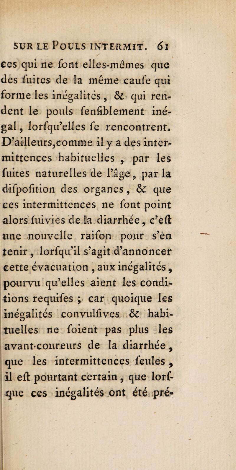 ees qui ne font elles-mêmes que des fuites de la meme caufe qui forme les inégalités, & qui ren¬ dent le pouls fenfiblement iné¬ gal , lorfqu’elles fe rencontrent. D’ailleurs,comme il y a des inter¬ mittences habituelles , par les fuites naturelles de l’âge, par la difpofition des organes, & que ees intermittences ne font point alors fuivies de la diarrhée, c’efi une nouvelle raifon pour s’en tenir , lorfqu’il s’agit d’annoncer eette évacuation , aux inégalités , pourvu qu’elles aient les condi¬ tions requifes ; car quoique les inégalités convulfives habi¬ tuelles ne foient pas plus les avant-coureurs de la diarrhée, que les intermittences feules y il eft pourtant certain , que lorf- que ces inégalités ont été pré-