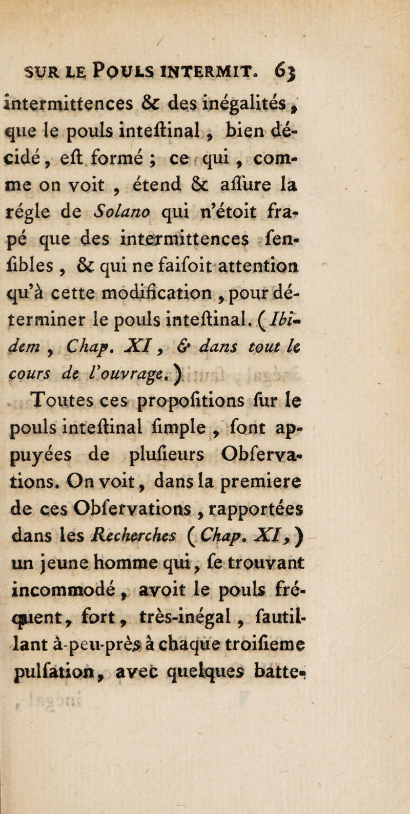 intermittences 6c des inégalités , que le pouls inteftinal, bien dé¬ cidé, eft formé ; ce qui, com¬ me on voit , étend 6c allure la régie de Solano qui n’étoit fra- pé que des intermittences fen- fibles , 6c qui ne faifoit attention qu’à cette modification , pour dé¬ terminer le pouls inteftinal. (.Ibi¬ dem , Chap. XI, & dans tout le cours de l'ouvrage, ) Toutes ces propofitions fur le pouls inteftinal fimple , font ap¬ puyées de plufieurs Obferva* lions. On voit, dans la premiere de ces Obfervations , rapportées dans les Recherches ( Chap. XI, ) un jeune homme qui, fe trouvant incommodé, avoit le pouls fré¬ quent , fort, très-inégal, fautil- lant à-peu-près à chaque troifieme pulfation, avec quelques batte-