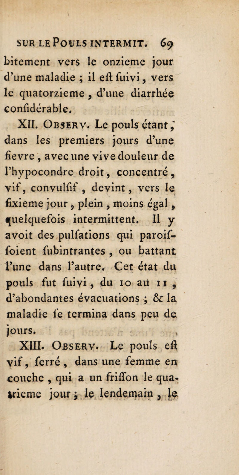 bitement vers le onzième jour d’une maladie ; il eft fuivi, vers le quatorzième , d’une diarrhée confidérable. XII. Observ. Le pouls étant i dans les premiers jours d’une hevre , avec une vive douleur de l’hypocondre droit, concentré , vif, convulfif , devint, vers le fixieme jour, plein , moins égal, quelquefois intermittent. Il y avoit des pulfations qui paroif- foient fubintrantes , ou battant l’une dans l’autre. Cet état du pouls fut fuivi, du 10 au 11 , d’abondantes évacuations ; fk la maladie fe termina dans peu de jours. XIII. Observ. Le pouls efi vif, ferré, dans une femme en couche , qui a un friffon le qua¬ trième jour ; le lendemain , le