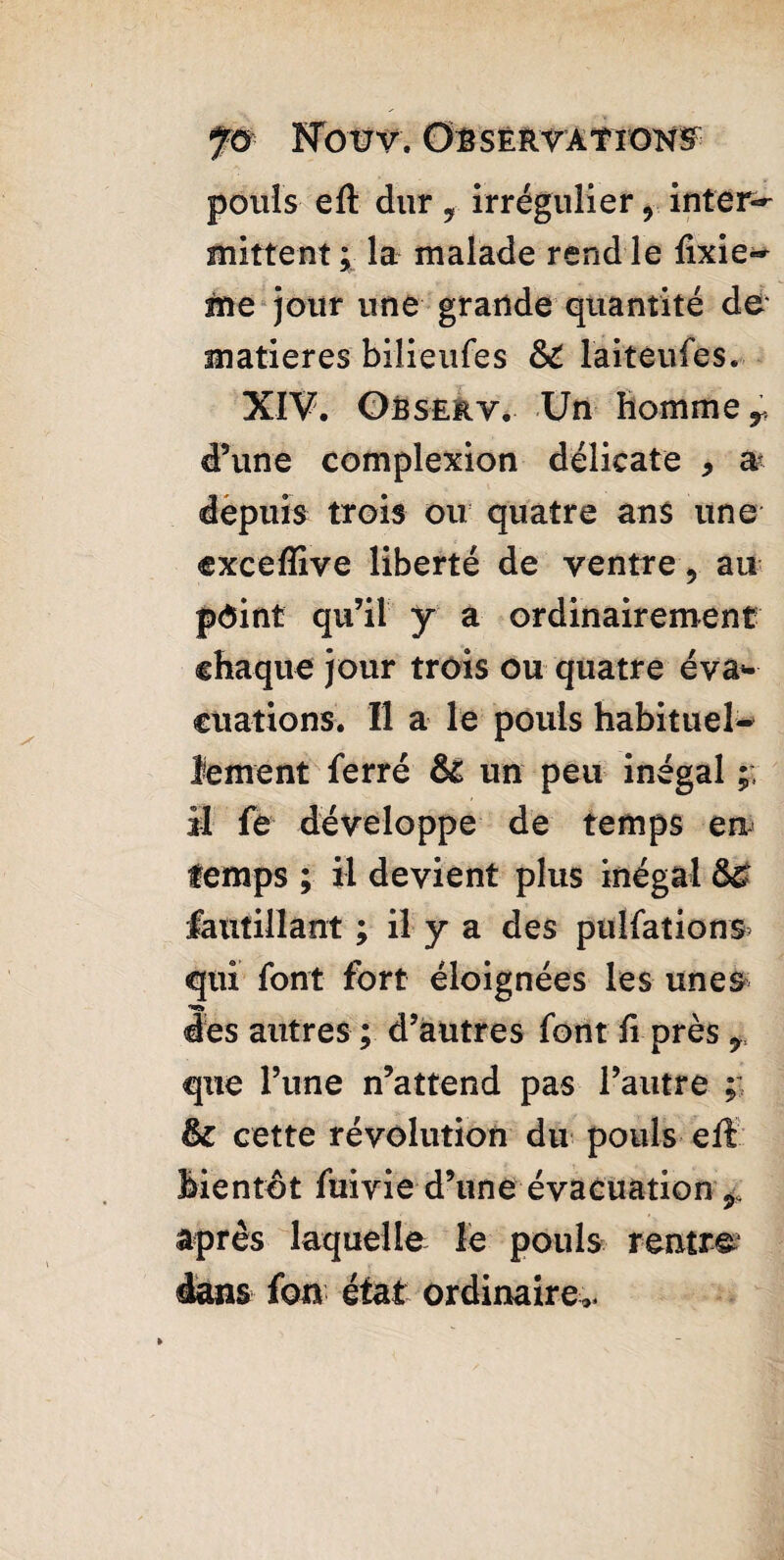 pouls eft dur T irrégulier ? inter¬ mittent; la malade rend le fixiez me jour une grande quantité de' matières bilieufes &£ laiteufes. XIV. Observ. Un homme y d’une complexion délicate 9 & depuis trois ou quatre ans une exceflive liberté de ventre, au point qu’il y a ordinairement chaque jour trois ou quatre éva¬ cuations. Il a le pouls habituel¬ lement ferré & un peu inégal ;; il fe développe de temps en temps ; il devient plus inégal fautillant ; il y a des pulfations qui font fort éloignées les unes des autres ; d’autres font fi près ? que l’une n’attend pas l’autre ; & cette révolution du pouls eft bientôt fuivie d’une évacuation 9 après laquelle le pouls rentre dans fon état ordinaire».