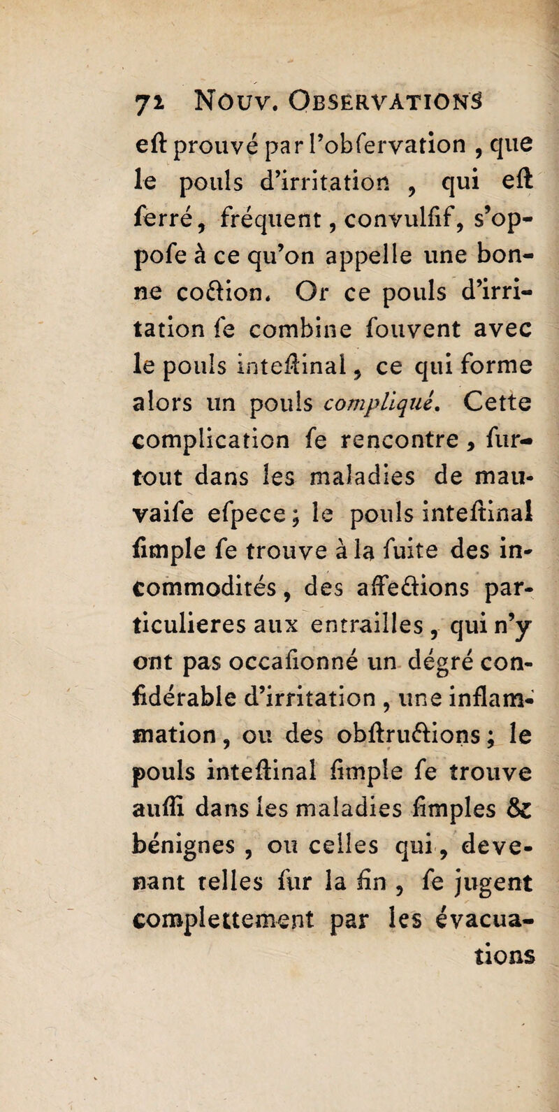 eft prouvé par l’obfervation , que le pouls d’irritation , qui eft ferré, fréquent, convulftf, s’op- pofe à ce qu’on appelle une bon¬ ne co&ion. Or ce pouls d’irri¬ tation fe combine fouvent avec le pouls inteftinai, ce qui forme alors un pouls compliqué. Cette complication fe rencontre, fur- tout dans les maladies de mau- vaife efpece ; le pouls inteftinai ftmple fe trouve à la fuite des in¬ commodités , des afte&ions par¬ ticulières aux entrailles, qui n’y ont pas occaftonné un dégré con- ftdérable d’irritation , une inflam¬ mation , ou des obftru&ions ; le pouls inteftinai ftmple fe trouve aufti dans les maladies ftmples 8z bénignes , ou celles qui, deve¬ nant telles fur la ftn , fe jugent complettement par les évacua¬ tions