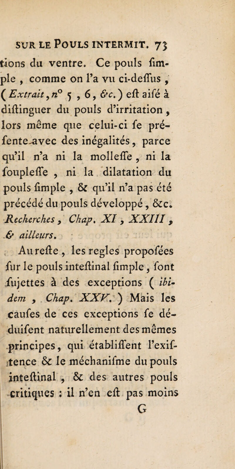 tions du ventre. Ce pouls Am¬ ple , comme on l’a vu ci-deftus , (Extrait,«° 5 , 6, &c.) eft aifé à diftinguer du pouls d’irritation , lors meme que celui-ci fe pré- fente-Rvec des inégalités, parce qu’il n’a ni la mollefte , ni la fouplefle , ni la dilatation du pouls Ample , & qu’il n’a pas été précédé du pouls développé , &c* Recherches 9 Chap. XI > XXIII 9 & ailleurs. Aurefte, les regies propofées Air le pouls inteAinal Ample , font Aijettes à des exceptions ( ibi¬ dem , Chap. XXV. ) Mais les caufes de ces exceptions fe dé- duifent naturellement des mêmes principes, qui établiftent l’exif- tence &c le méchanifme du pouls inteftinal , & des autres pouls critiques : il n’en eft pas moins G