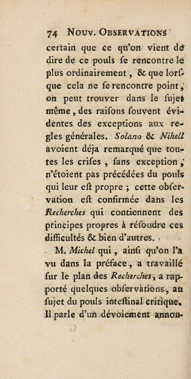 certain que ce qu’on vient dé dire de ce pouls fe rencontre le plus ordinairement, & que lorf- que cela ne fe rencontre point, on peut trouver dans le fujei même , des raifons fouvent évi¬ dentes des exceptions aux re¬ gies générales. Solano ôc Nihdl avoient déjà remarqué que tou¬ tes les crifes , fans exception £ n’étoient pas précédées du pouls qui leur eft propre ; cette obfer- vation eft confirmée dans les Recherches qui contiennent des principes propres à réfoudre ces difficultés & bien d’autres. ? M. Michel qui, ainfi qu’on l’a vu dans la préface, a travaillé fur le plan des Recherches % a rap¬ porté quelques obfervàtion'5, âîi fujet du pouls inteftinal critique. Il parle d’un dévoiement ànnoii-