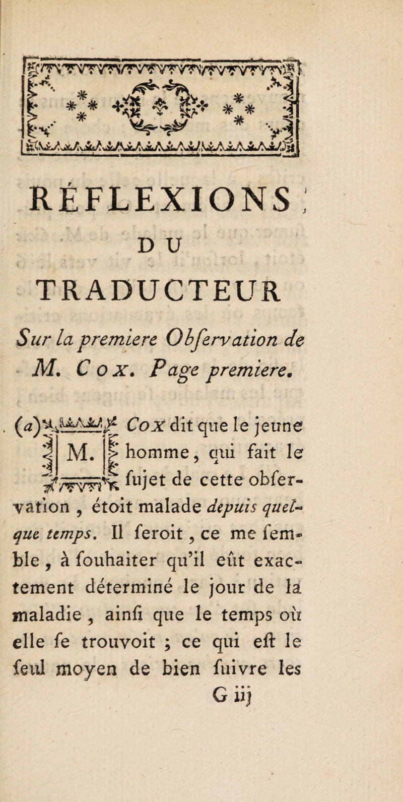 RÉFLEXIONS : * r y f ■ D U TRADUCTEUR Sur la premiere Obfervation de M. C o at. Page premiere, Coat dit que le jeune 1 M. P homme. qui fait le 2 fujet de cette obfer¬ vation , étoit malade depuis quel- temps. Il feroit, ce me fem* ble , à fouhaiter qu’il eût exac¬ tement déterminé le jour de la maladie , ainfi que le temps oii elle fe trouvoit ; ce qui eft le feul moyen de bien fuivre les