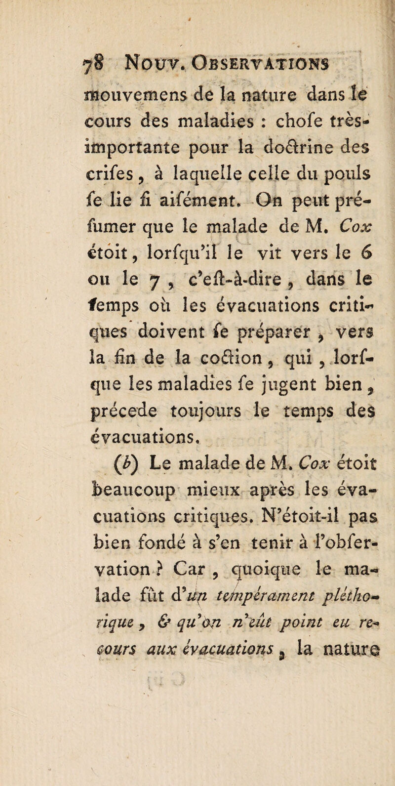 mouvemens de la nature dans le cours des maladies : chofe très- importante pour la dodrine des crifes , à laquelle celle du pouls fe lie fi aifément. On peut pré¬ fumer que le malade de M. Cox étoit, lorfqu’il le vit vers le 6 ou le 7 , c’eft-à-dire , dans le temps oh les évacuations criti¬ ques doivent fe préparer , vers la fin de la codion, qui , lorf- que les maladies fe jugent bien , précédé toujours le temps des évacuations. (b) Le malade de M. Cox étoit beaucoup mieux après les éva¬ cuations critiques. N’étoit-il pas bien fondé à s’en tenir à l’obfer- vation ? Car , quoique le ma¬ lade fût à?un tempérament plétho¬ rique , & quon n eût point eu re¬ tours aux évacuations 9 la nature