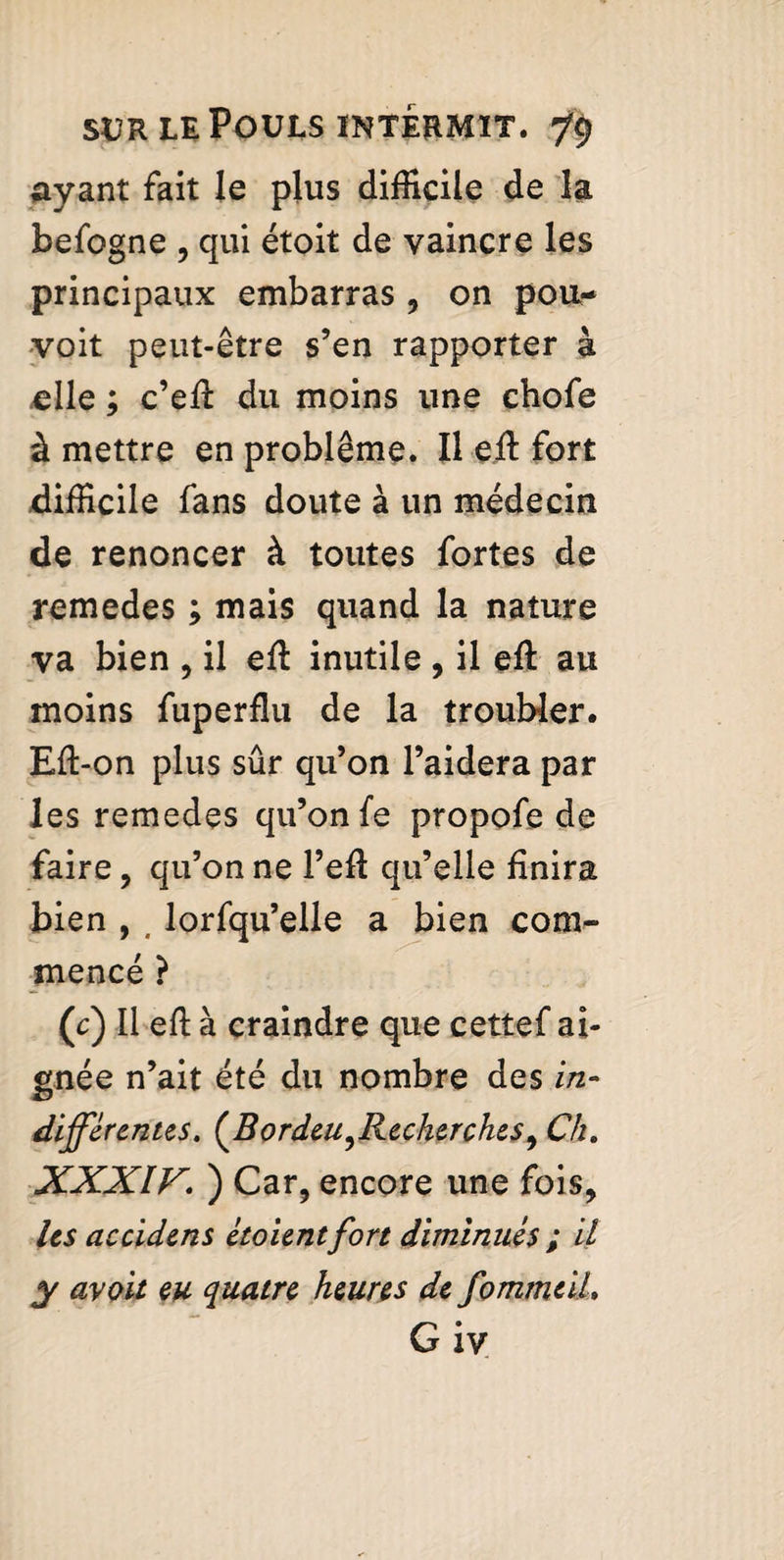 ayant fait le plus difficile de la befogne , qui étoit de vaincre les principaux embarras , on pou- voit peut-être s’en rapporter à elle ; c’eft du moins une chofe à mettre en problème. Il eft fort difficile fans doute à un médecin de renoncer à toutes fortes de remedes ; mais quand la nature va bien , il eft inutile , il eft au moins fuperflu de la troubler. Eft-on plus sûr qu’on l’aidera par les remedes qu’on fe propofe de faire, qu’on ne l’eft qu’elle finira bien , , lorfqu’elle a bien com¬ mencé ? (c) Il eft à craindre que cettef ai- gnée n’ait été du nombre des in- differentes. (Bordeu^Recherches9 Ch. XXXIV. ) Car, encore une fois, les accidens étoientfort diminués ; il y avQit eu quatre heures de fommeih G iv