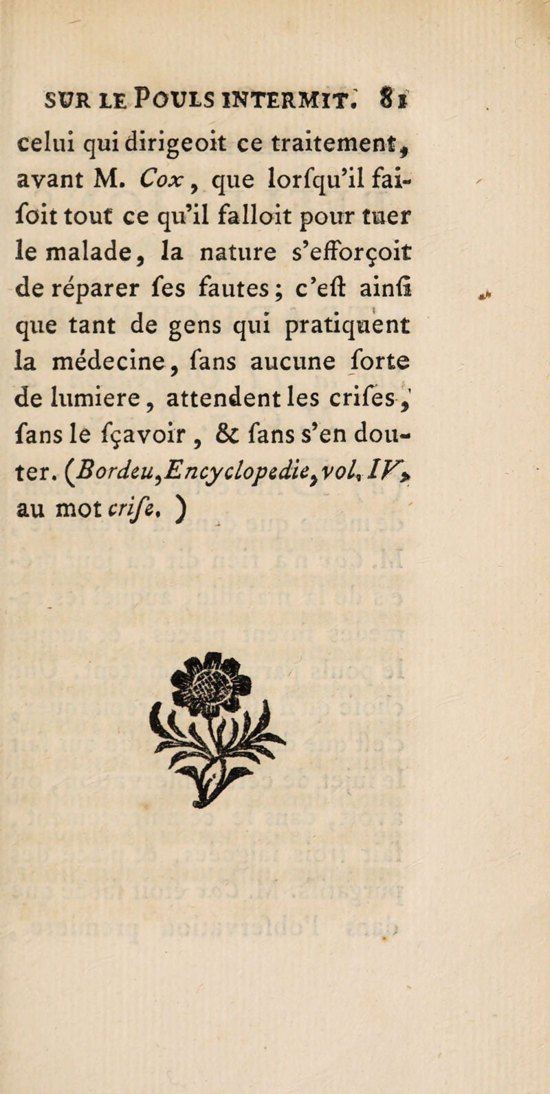 celui quidirigeoit ce traitement, avant M. Cox , que lorfqu’il fai- foit tout ce qu’il falloit pour tuer le malade, la nature s’efForçoit de réparer fes fautes; c’eft ainil que tant de gens qui pratiquent la médecine, fans aucune forte de lumière, attendent les crifes, fans le fçavoir , & fans s’en dou¬ ter. (Bordeu,EncyclopedieyvoLvlV> au mot crife, )