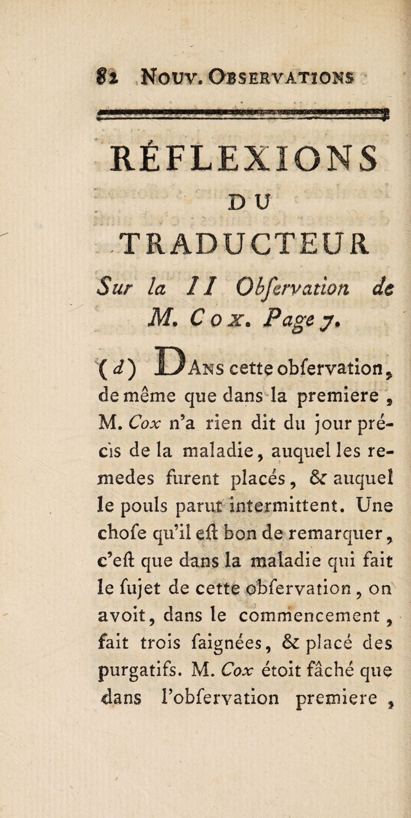 <i ■ H I ! ni nu mm il, RÉFLEXIONS DU TRADUCTEUR Sur la II Obfervation de M. Cox» Page j» (d) Dans cette obfervation j de même que dans la premiere , M. Cox n5a rien dit du jour pré¬ cis de la maladie, auquel les re- medes furent placés, & auquel le pouls parut intermittent. Une chofe qu’il eft bon de remarquer, c’eft que dans la maladie qui fait le fujet de cette obfervation , on avoit, dans le commencement, fait trois faignées, & placé des purgatifs. M. Cox étoit fâché que dans Pobfervation premiere ,