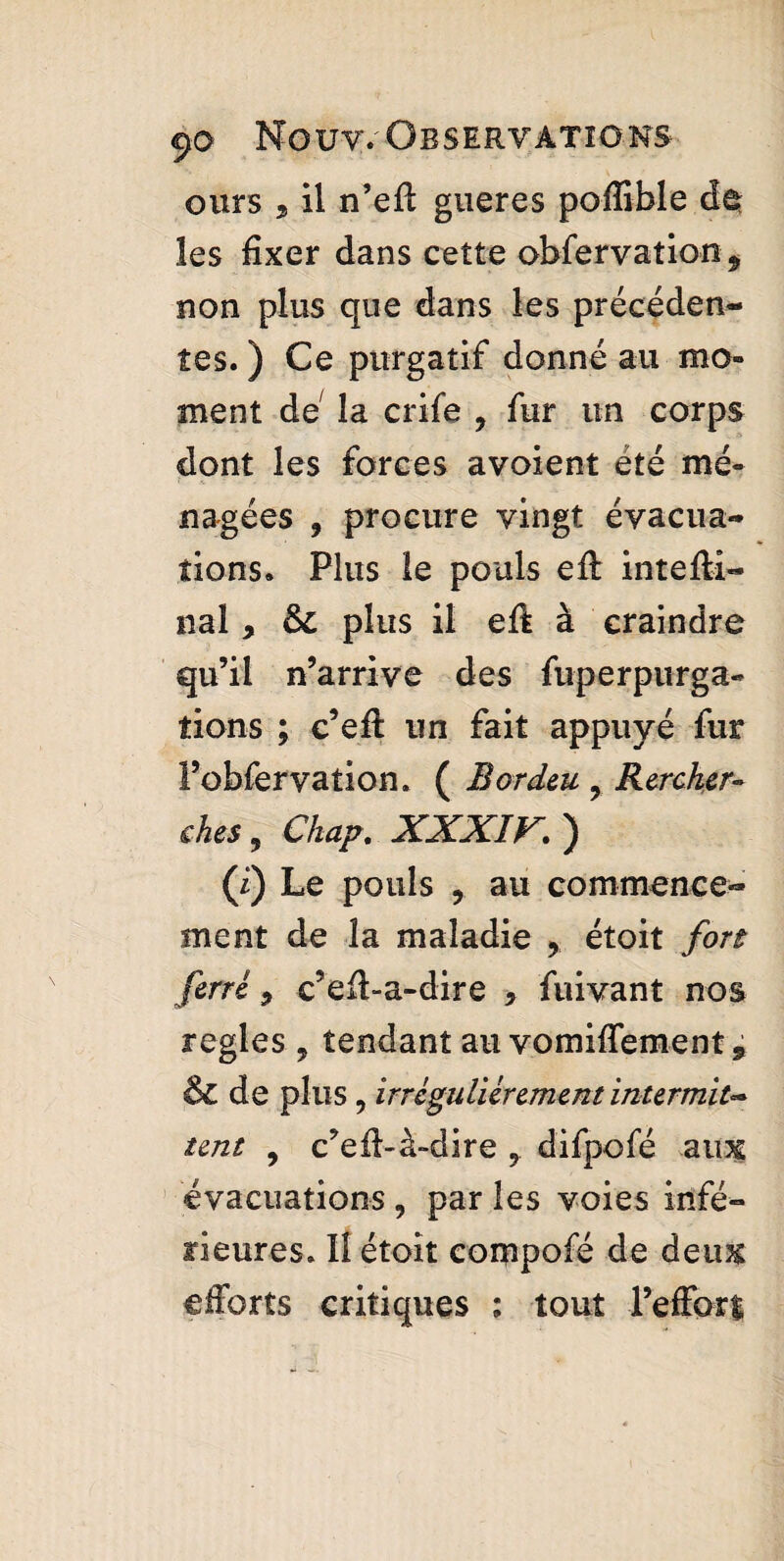 ours j il n’efl gueres poflible de les fixer dans cette obfervation * non plus que dans les précéden¬ tes. ) Ce purgatif donné au mo¬ ment de la crife 9 fur un corps dont les forces avoient été mé¬ nagées , procure vingt évacua¬ tions. Plus le pouls efl: intefti- nal , & plus il eft à craindre qu’il n’arrive des fuperpurga- fions ; c’efl un fait appuyé fur l’obfervation. ( B or dm 9 Rercher- ches , Chap. XXXIV. ) (i) Le pouls , au commence¬ ment de la maladie ? étoit fort ferré, c’eft-a-dire , fuivant nos regies , tendant au vomiffement, & de plus, irrégulièrement intermit** tent , c’efl-à-dire 7 difpofé aim évacuations , par les voies infé¬ rieures. 11 étoit eompofé de deim efforts critiques : tout l’effort