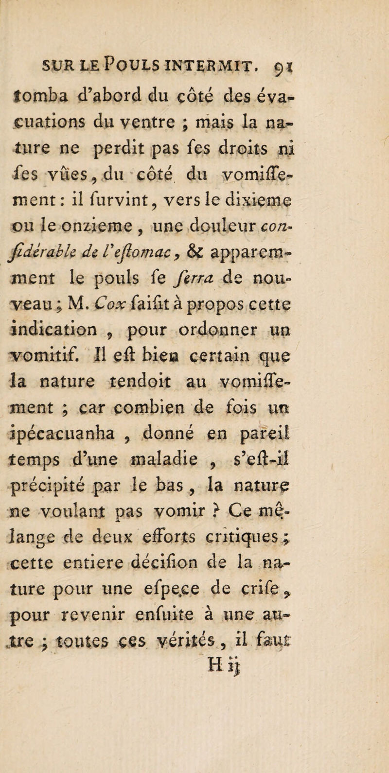 tomba d’abord du côté des éva¬ cuations du ventre ; mais la na¬ ture ne perdit pas fes droits ni fes vues, du côté du vomiffe- ment: il furvint, vers le dixième ou le onzième , une douleur con- JidcrahU de Vefiomac, apparem¬ ment le pouls fe ferra de nou¬ veau ; M. Cox faifit à propos cette indication , pour ordonner un vomitif. Il efl bien certain que la nature tendoit au vomiffe- ment ; car combien de fois un ipécacuanha , donné en pareil temps d’une maladie , s’eft-il précipité par le bas , la nature ne voulant pas vomir ? Ce me¬ lange de deux efforts critiques ; cette entière décilion de la na¬ ture pour une efpe.ee de çrife * pour revenir enfuite à une au- tire ; toutes ces vérités, il faut Hij