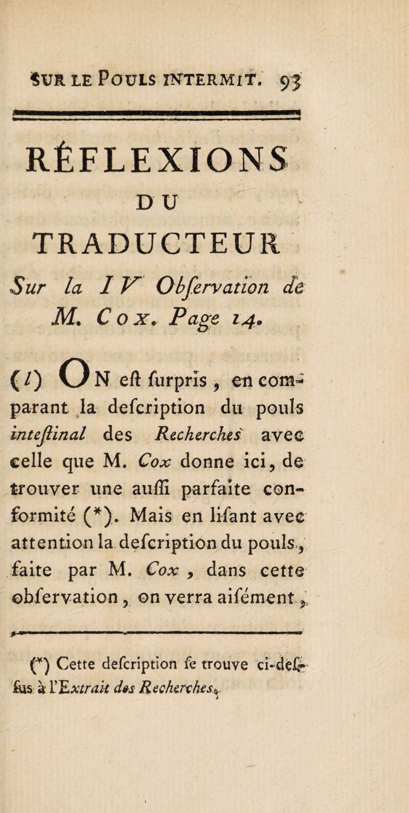 RÉFLEXIONS DU TRADUCTEUR Sur la IV Obfervation de M. C o x. Page. 14. m O N eft furprîs , en com¬ parant la defcription du pouls intcjîinal des Recherches avec celle que M. Cox donne ici, de trouver une aufli parfaite con¬ formité (*). Mais en lifant avec attention la defcription du pouls., faite par M. Cox , dans cette obfervation , on verra aifémenî (*) Cette defcription fe trouve ci-delr fus à Y Extrait des Recherches6. t